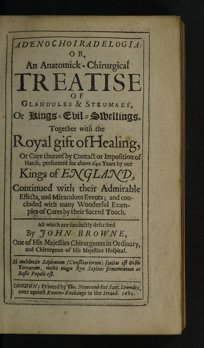 JD'ENOCHOI RJD ELOGIJ: O R, An Anatoimick - Chirurgical TR E ATI S E OF Glandules & Strumaes. Or Btngs s Cbtl s i .. .w t i . -A. *, . % Together with the Or Cure thereofby Contaft or Impofition of Hands, performed for above 640 Years by our Kings of Continued with their Admirable Effe&s, and Miraculous Events, and con¬ cluded with many Wonderful Exam¬ ples of Cures by their Sacred Touch. All which arc fuccin&ly defcribed By JOHN BROWNE, One of His Majefties Chirurgeonsin Ordinary, and Chirurgeon of His Majefties Hofpital. St multitudo Sapientum (Conftliariorum) fanjtM eft OrbU Terr,arum, multo magi* flex Sapiens firmamentum ac Bafts Populi eft. LONDON: Printed by Tho* Newcomb for Sam, Lowndes, « over againft Exeter •Exchange in the Strand1684* A’- 'M.oa . ■-—