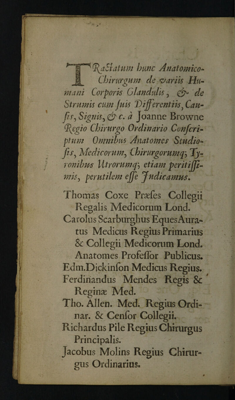 T%aEidtum hunc Anatomico- Chirurgum cle v arils Hu- mani Corporis Glandulls, cle Strumis cum juis T>ifferentiisi Can- //x, Signis, r. a Joanne Browne tftpgio Chirurgo Ordinario Confcri- ptum Omnibus Anatomes Studio* fis, Medicortim, Chirurgorump, Ty- rombus Utrorumpetiam peritijp- mis, perutilem ejje 'Jndicamus. Thomas Coxe Praefes Coliegii Regalis Medicorum Lond. Carolus Scarburghus Eques Aura- tus Medicus Regius Primarius 8c Coliegii Medicorum Lond. Anatomes ProfelTor Publicus. Edm.Dickinfon Medicus Regius. Ferdiriandus Mendes Regis & [ Reginas Med. Tho. Allen. Med; Regius Ordi- nar. & Cenfor Coliegii. Richardus Pile Regius Chirurgus Principalis. ' Jacobus Molins Regius Chirur¬ gus Ordinarius,