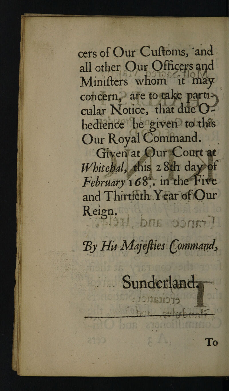 cers of Our Cuftoms, and all other Our Officers and Minifters whom it may ’4 *18 >' 'a » •* • 1 concern.1 are to 4 { $ t Iff cular Notice* bedience be &i ti lue ( Our Roy; Give r|at iis 28th da; February 16$7. in r Reign. one 1 His Majeflies Qommand, To