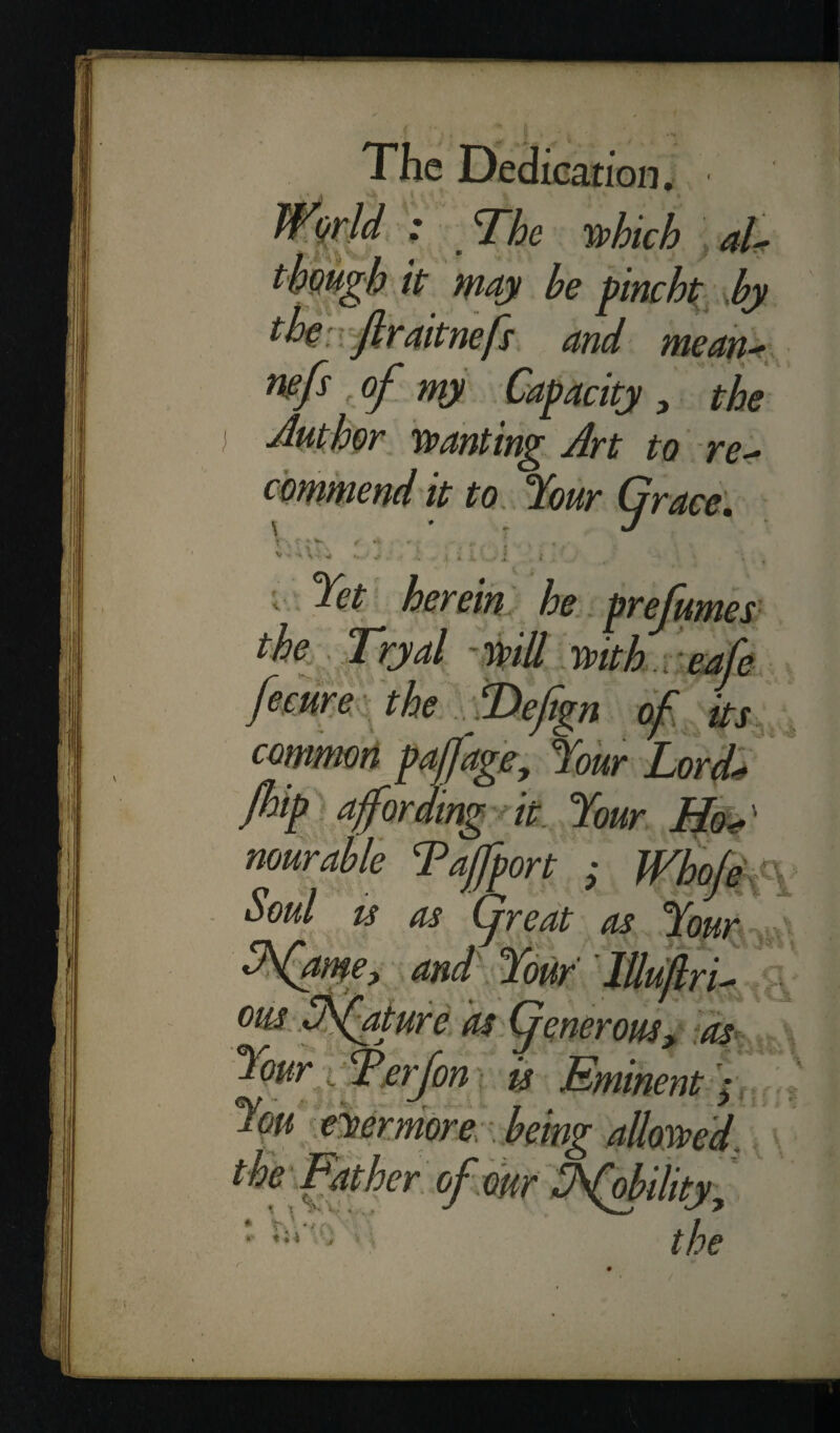 ■ - The which al¬ though it may he pincht by th: ftraitnefs and mean- wfs , of ny Capacity , the Author wanting An to re¬ commend it to Jour Grace. \ J v - * j ' Jet herein he prefumes the Tryal will with cafe fecure the ADefign of its common pad age. Jour Lord- fhip a for ding it Jour ' nourable Tajfport ; Whole Soul ts as (great as Jour Jfawe, and Jour lUujlri- om Dfaturc as (generous, as Jour Terf on is Eminent ; Jpu evermore being aUowed. * * of our Jfobility, the a 11 * > ■ *, . *; i V,:. .