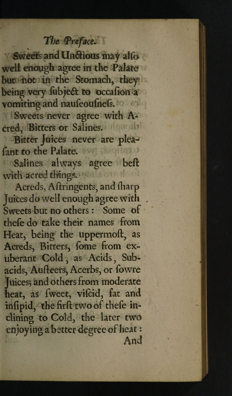 Sweets and Un&ious may alfo well enough agree in the Palate but not in the Stomach, they being very fubjedt to occafion a vomiting and naufeoufnels. Sweets never agree with A- cred, Bitters or Salines. Bitter Juices never are pleaj fant to the Palate. Salines always agree beft with acred things. Acreds, Aftringents, and fharp Juices do well enough agree with Sweets but no others: Some of thefe do take their names from ^ <* Heat, being the uppermoft, as Acreds, Bitters, fbme from ex¬ uberant Cold, as Acids, Sub¬ acids, Aufteers, Acerbs, or fowre Juices; and others from moderate heat, as fweet, vilcid, fat and infipid, the firfi: two of thefe in¬ clining to Cold, the later two enjoying a better degree of heat: