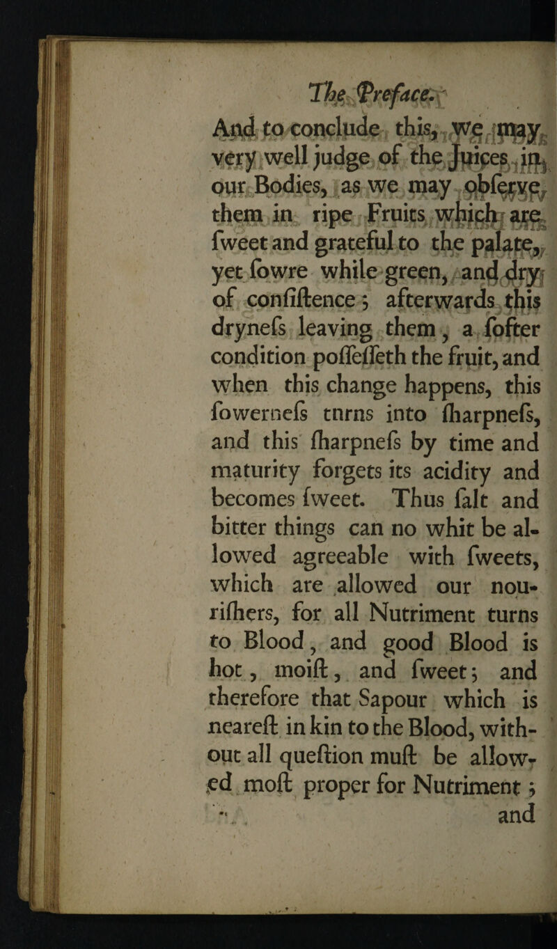 Th$$ref4C$y And to conclude this, we may very well judge of the Juices in, our Bodies, as we may obferve them in ripe Fruits which are to ^5 yet fowre while green, and dry of con lift ence ; afterwards this drynefs leaving them, a fofter condition pofleifeth the fruit, and when this change happens, this fowernels tnrns into lharpnefs, and this lharpnels by time and maturity forgets its acidity and becomes fweet. Thus fait and bitter things can no whit be al¬ lowed agreeable with fweets, which are allowed our nou- rilhers, for all Nutriment turns to Blood, and good Blood is hot , moilt, and fweet; and therefore that Sapour which is neareft in kin to the Blood, with¬ out all queftion mull be allow¬ ed moft proper for Nutriment;