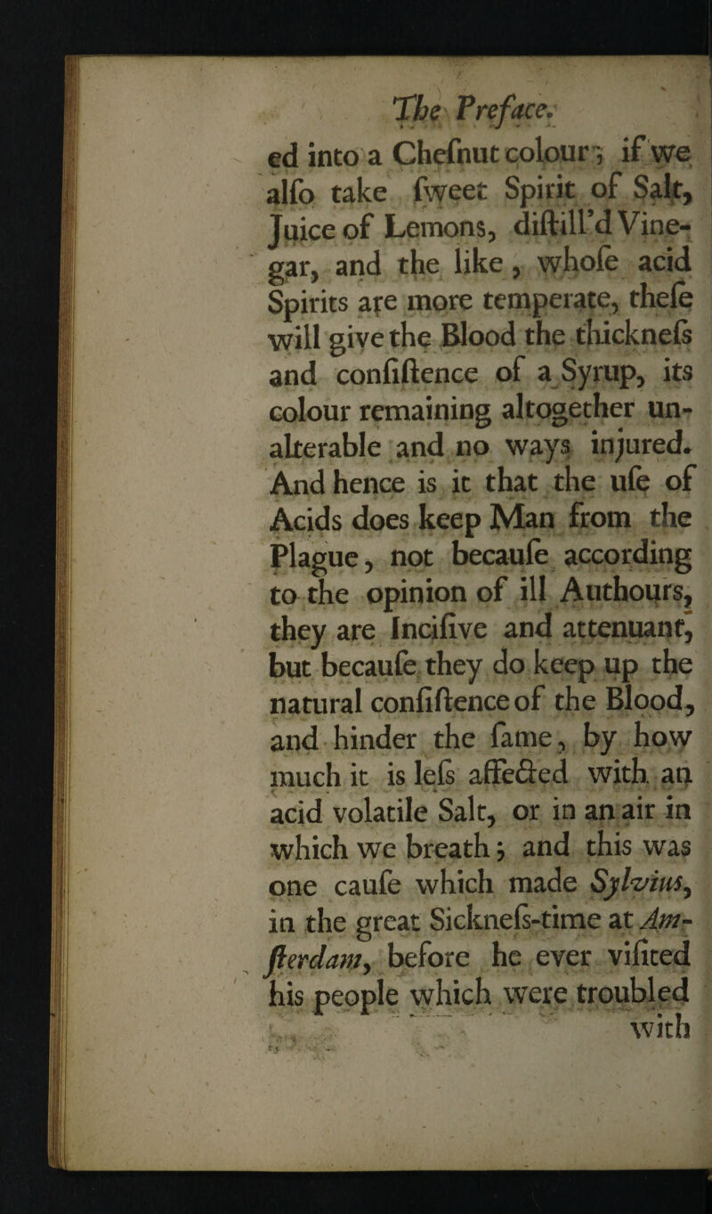 ed into a Chefnut colour if we alfo take fweet Spirit of Sait, Juice of Lemons, diddl'd Vine¬ gar, and the like, whofe acid Spirits are more temperate, thele will give the Blood the thicknefs and confidence of a Syrup, its colour remaining altogether un¬ alterable and no ways injured. And hence is it that the ufe of Acids does keep Man from the Plague, not becaufe according to the opinion of ill Authours, they are Incifive and attenuanfj but becaufe they do keep up the natural confiftence of the Blood, ■ and hinder the fame, by how much it is lels affe&ed with, an acid volatile Salt, or in an air in which we breath j and this was one caufe which made Sylvius, in the great Sicknels-time at Am- fterdam, before he ever vifited his people which were troubled /.. - with