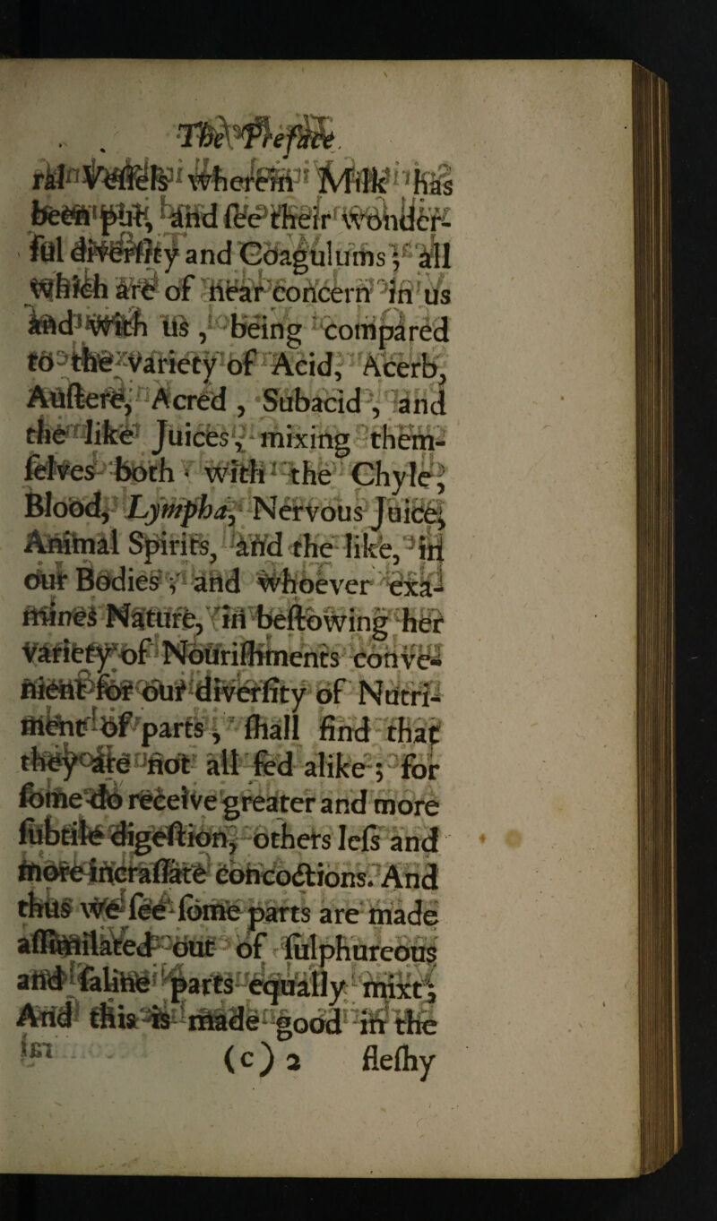 % toitM?' Mm nhi &**«##* Jpf andB2fe|6luiiiis'|fi^l of ’hit^6o ri<54r f? °Jn ’ ii m , being compared ta^zVilfcfty of Acid, Acerb, Aviftere, Acred , Subacid , and the like Juices, mixing them- felves both • with the Chyle, Blood, Lympha, Nervous Juice^ Animal Spirits, and the like, in 0@die£yi;arid whoever eiti mines Nature, in bellowing her Variety of Nourilhments conve- fliettPfor<out diverfity of Nutrii parts, fhall find that they are riot all fed alike; for Ibifte^fO receive greater and more fubtile digeftion, others lefs and ♦ riiore incrafiate con co£t ions. And thus We lee lbme parts are made aflimilated out of iulphureoi arid falirie parts equally mixt; Arid tHis is - made good in the ^ - - (c) 2 flelhy