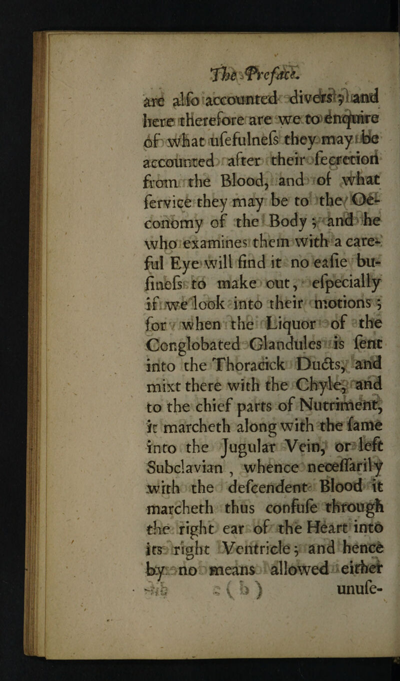 are alfo accounted diversyiiand here therefore are we to enquire of what ufefulnefs they may*foe accounted after their feeretiori from the Blood, and of what ferviefothey may be to the{f0fi conomy of the Body i and he who examines them with a care¬ ful Ey e will find it no eafie bu- finefs to make out, efpecially if we look into their motions; for when the Liquor of the Conglobated Glandules is lent into the Thoracick Dudts, and mixt there with the Chyle, and to the chief parts of Nutriment, it marcheth along with the fame into the Jugular Vein, or left Subclavian , whence necelfarily with the defcendent- Blood it marcheth thus confufe through the right ear of the Heart into its right Ventricle; and hence by no means allowed either -iih ; (h) unufe-