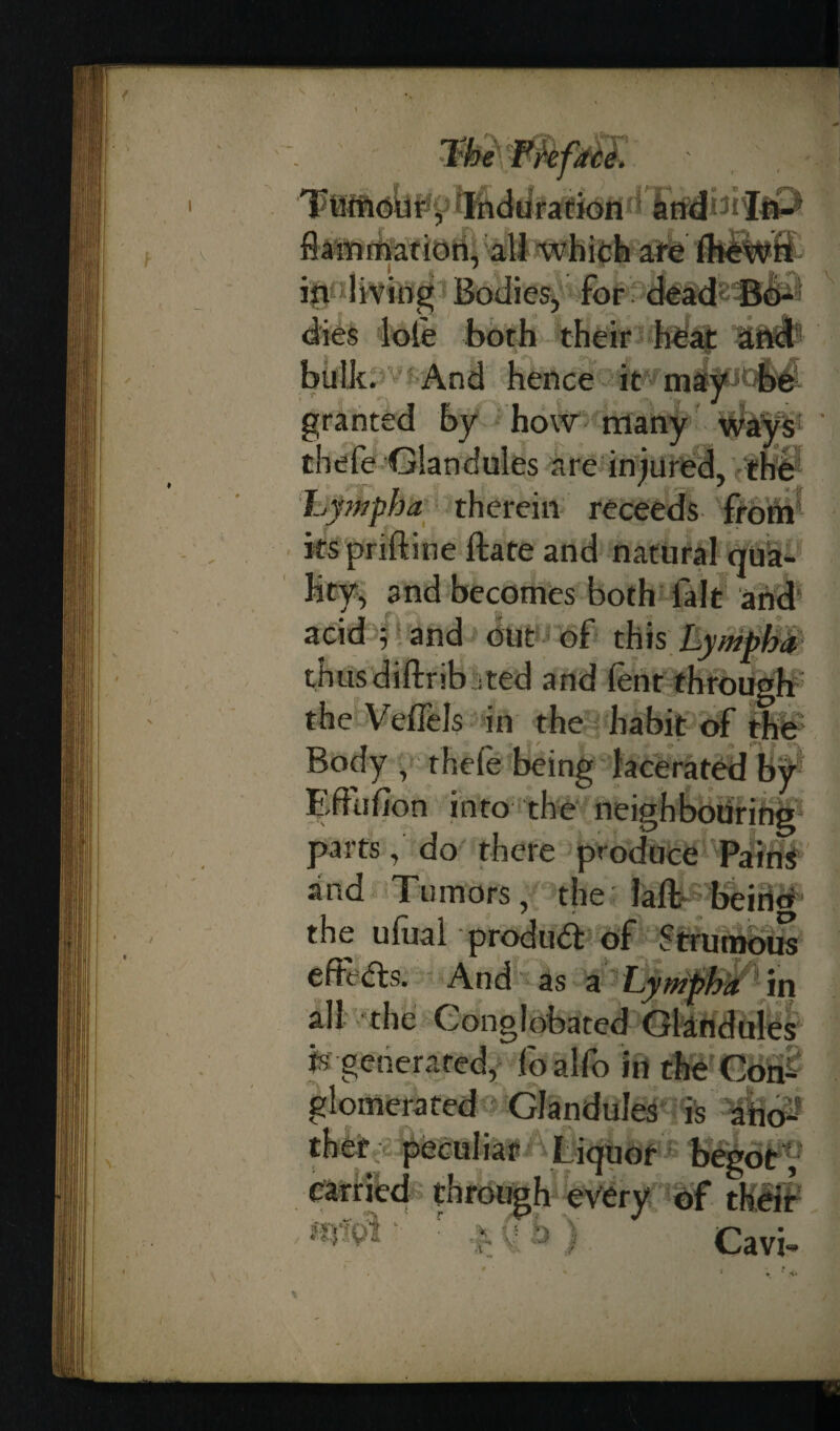 flammation, all which are (hewn ip living Bodies, for dead Bo¬ dies lote both their heat an^fc bulk. And hence it may be granted by how many ways thefe Glandules are injured, 'the Lpnpha therein receeds from kspriftine ftate and natural qua¬ lity, and becomes both fait and acid ^ and out of this Lymph* thus diftrib • ted and (ent through the Veffels in the habit of the Body , thefe being lacerated by Effufion into the neighbouring parts, do there produce Paini and Tumors, the laft beincr the ufual produd of Strumous efteds. And as a Lympha in all the Conglobated Glandules is generated, foalfo in the Con¬ glomerated Glandules is ano¬ ther peculiar Liquor begot, earned through every of their siS 'xA L ji Cavi-