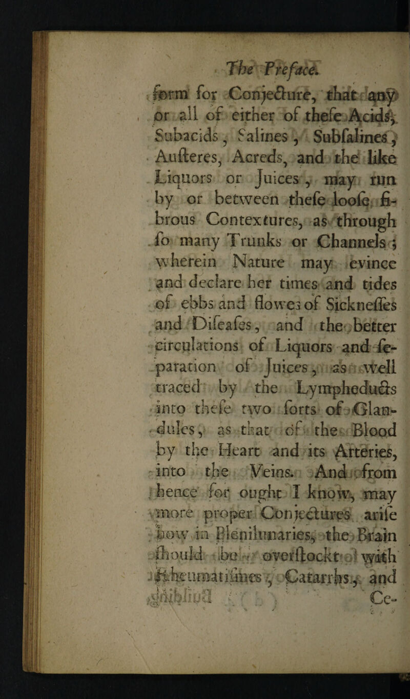 • The Frefacd form for Conje&ure, that any or all of either ofthefe Acids* Subacids, Salines, Subfalines, Aufteres, Acreds, and the like Liquors or Juices, may run by or between thefe looie fi¬ brous Contextures, as through fo many Trunks or Channels ; wherein Nature may evince and declare her times and tides of ebbs and flowes of Sicknefies and Difeales, and the better circulations of Liquors and re¬ paration of Juices, as well traced by the Lymphedu&s into thefe two forts of Glan¬ dules, as that of the Blood by the Heart and its Arteries, into the Feins. And from 1 hence for ought I snore proper Conjectures ariie bow in pienilunaries, the Brain jhoujd be overffockt with liheumatiihies, Catarrhs^ and % Ce- £ /» &