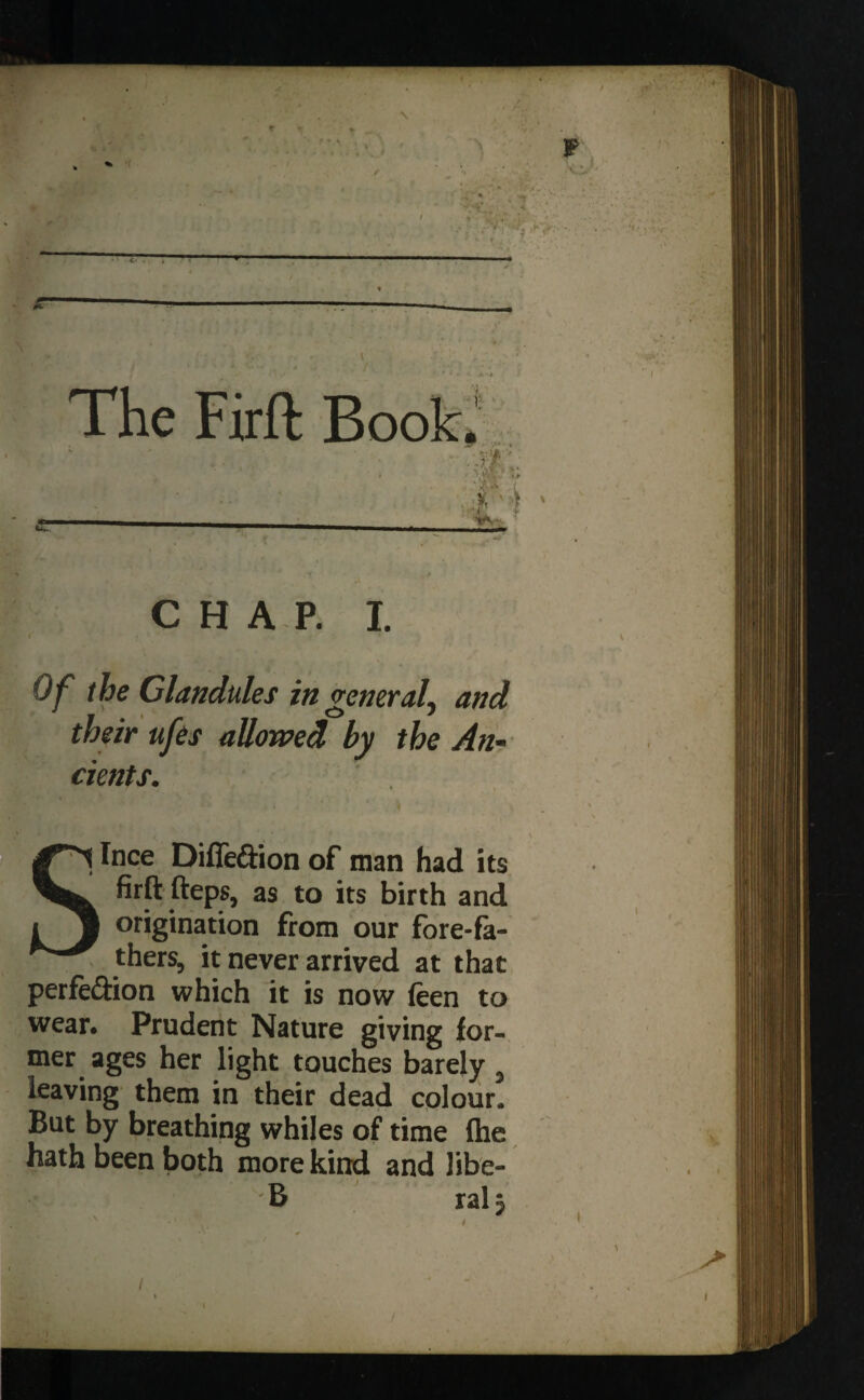 — The Firft Book* A L CHAP. I. Of the Glandules in veneraL and J • i O / their ufes allowed by the An¬ cients. Ince Difie&ion of man had its firft fteps, as to its birth and origination from our fore-fa¬ thers, it never arrived at that perfe&ion which it is now (een to wear. Prudent Nature giving for¬ mer ages her light touches barely , leaving them in their dead colour. But by breathing whiles of time fhe hath been both more kind and libe- B ral *