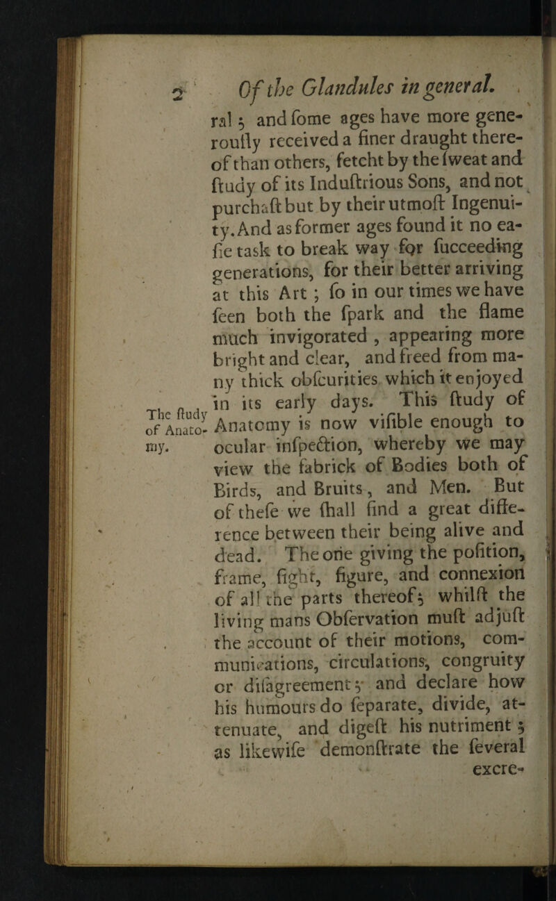 ral and fome ages have more gene- routly received a finer draught there¬ of than others, fetcht by the fweat and ftudy of its Induftrious Sons, and not purehaftbut by their utmoft Ingenui¬ ty. And as former ages found it no ca¬ de task to break way ftjr fucceedkig j generations, for their better arriving at this Art ; fo in our times we have feen both the fpark and the flame much invigorated , appearing more bright and clear, and freed from ma¬ ny thick obfcurities which it enjoyed in its early days. This ftudy of rfInato- Anatomy is now vifible enough to my. ocular infpeftion, whereby we may view the fabrick of Bodies both of Birds, and Bruits, and Men. But of thefe we (hall find a great diffe¬ rence between their being alive and dead. The one giving the pofition, frame, fight, figure, and connexion of all the parts thereof$ whilft the living mans Obfervation muft adjuft ; the account of their motions, com¬ munications, circulations, congruity - ' or difagreement y and declare how his humours do feparate, divide, at- - tenuate, and digeft his nutriment 5 as likewife demonftrate the feveral excre-
