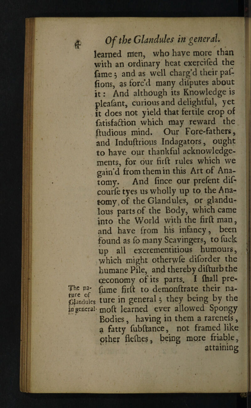 learned men, who have more than ;|i with an ordinary heat exercifed the fame; and as well charg’d their paf- ] lions, as forc’d many difputes about it: And although its Knowledge is pleafant, curious and delightful, yet i it does not yield that fertile crop of i fatisfa&ion which may reward the i ftudious mind. Our Fore-fathers, and Induftrious Indagators, ought to have our thankful acknowledge¬ ments, for our firft rules which we gain’d from them in this Art of Ana¬ tomy. And fince our prefent dif- j courfe tyes us wholly up to the Ana¬ tomy, of the Glandules, or glandu- lous parts of the Body, which came into the World with the firft man, and have from his infancy, been found as fo many Scavingers, to fuck . up all excrementitious humours, j .which might otherwfe diforder the humane Pile, and thereby difturb the ceconomy of its parts. I {hall pre- The pa- ^uine to demonftrate their na- pjanduies ture in general3 they being by the pgcncra!- moft learned ever allowed Spongy Bodies, having in them a rarenefs, a fatty fubftance, not framed like other flefties, being more friable, attaining t