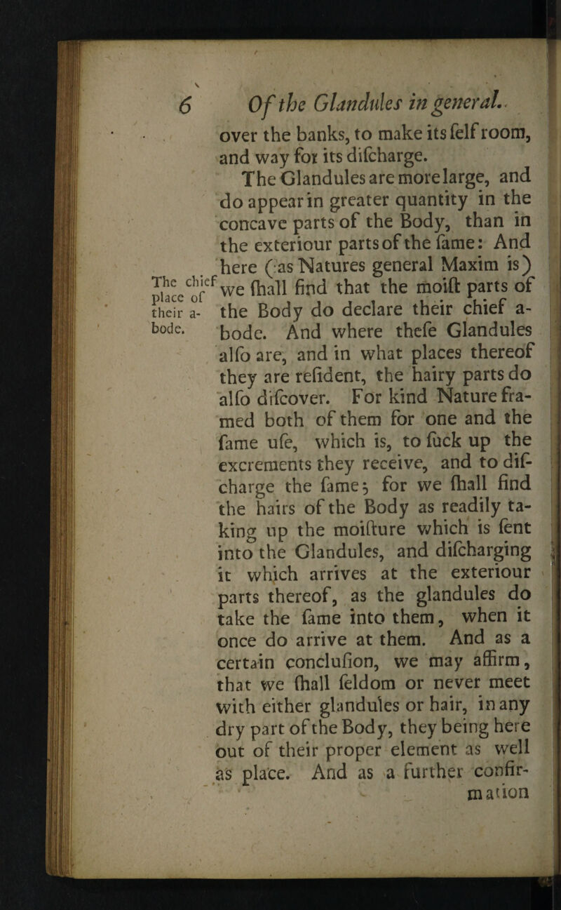 / V 6 Of the Glandules in general.. over the banks, to make its felf room, and way for its difcharge. The Glandules are morelarge, and do appear in greater quantity in the concave parts of the Body, than in the exteriour parts of the fame: And here ( as Natures general Maxim is) TiaceCofef we faaH find that the moift parts of their a- the Body do declare their chief a- b°de. bode. And where thefe Glandules alfo are, and in what places thereof they are refident, the hairy parts do alfo discover. For kind Nature fra¬ med both of them for one and the fame ufe, which is, to fuck up the excrements they receive, and to dif- charge the fame 5 for we (hall find the hairs of the Body as readily ta¬ king up the moifture which is fent into the Glandules, and difeharging it which arrives at the exteriour parts thereof, as the glandules do take the fame into them, when it once do arrive at them. And as a certain conclufion, we may affirm, that we (hall feldom or never meet with either glandules or hair, in any dry part of the Body, they being here out of their proper element as well as place. And as a further confir¬ mation