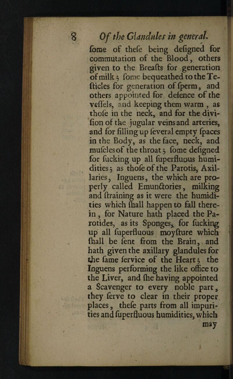 Of the Glandules in general. f fome of thefe being defigned for commutation of the Blood, others given to the Breads for generation of milk 5 fome bequeathed to the Te- fticles for generation of fperm, and others appointed for defence of the veflels, and keeping them warm , as thofe in the neck, and for the divi- fion of the jugular veins and arteries, and for filling up feveral empty (paces ij in the Body, as the face, neck, and mufelesof the throat, fome defigned for fucking up all fuperfluous humi¬ dities 5 as thofe of the Parotis, Axil- laries, Inguens, the which are pro¬ perly called Emunftories, milking and draining as it were the humidi¬ ties which (hall happen to fall there¬ in , for Nature hath placed the Pa¬ rotides, as its Sponges* for fucking up all fuperfluous moydure which J (hall be lent from the Brain, and hath given the axillary glandules for the fame fervice of the Heart 5 the Inguens performing the like office to the Liver, and (he having appointed a Scavenger to every noble part, they ferve to clear in their proper places, thefe parts from all impuri¬ ties and fuperfluous humidities, which V may