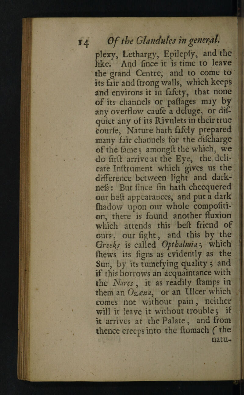 plexy, Lethargy, Epilepfy, and the like. And fince it is time to leave ' the grand Centre, and to come to its fair and ftrong walls, which keeps and environs it in fafety, that none of its channels or paffages may by any overflow caufe a deluge, or dis¬ quiet any of its Rivulets in their true courfe, Nature hath Safely prepared many fair channels for the difcharge of the fame 5 among!!: the which, we do firfl arrive at the Eye, the deli¬ cate Inftrument which gives us the difference between light and dark- neis: But fince fin hath cnecquered our beft appearances, and put a dark fhadow upon our whole compofiti- on, there is found another fluxion which attends this beft friend of ours, our fight, and this by the Greeks is called Ofthalmia^ which ! fhews its figns as evidently as the Sun, by its tumefying quality 5 and if this borrows an acquaintance with the Nares , it as readily (lamps in them an Oz<ena, or an Ulcer which . comes not without pain, neither will it leave it without trouble} if it arrives at the Palate, and from thence creeps into the ftomach (the