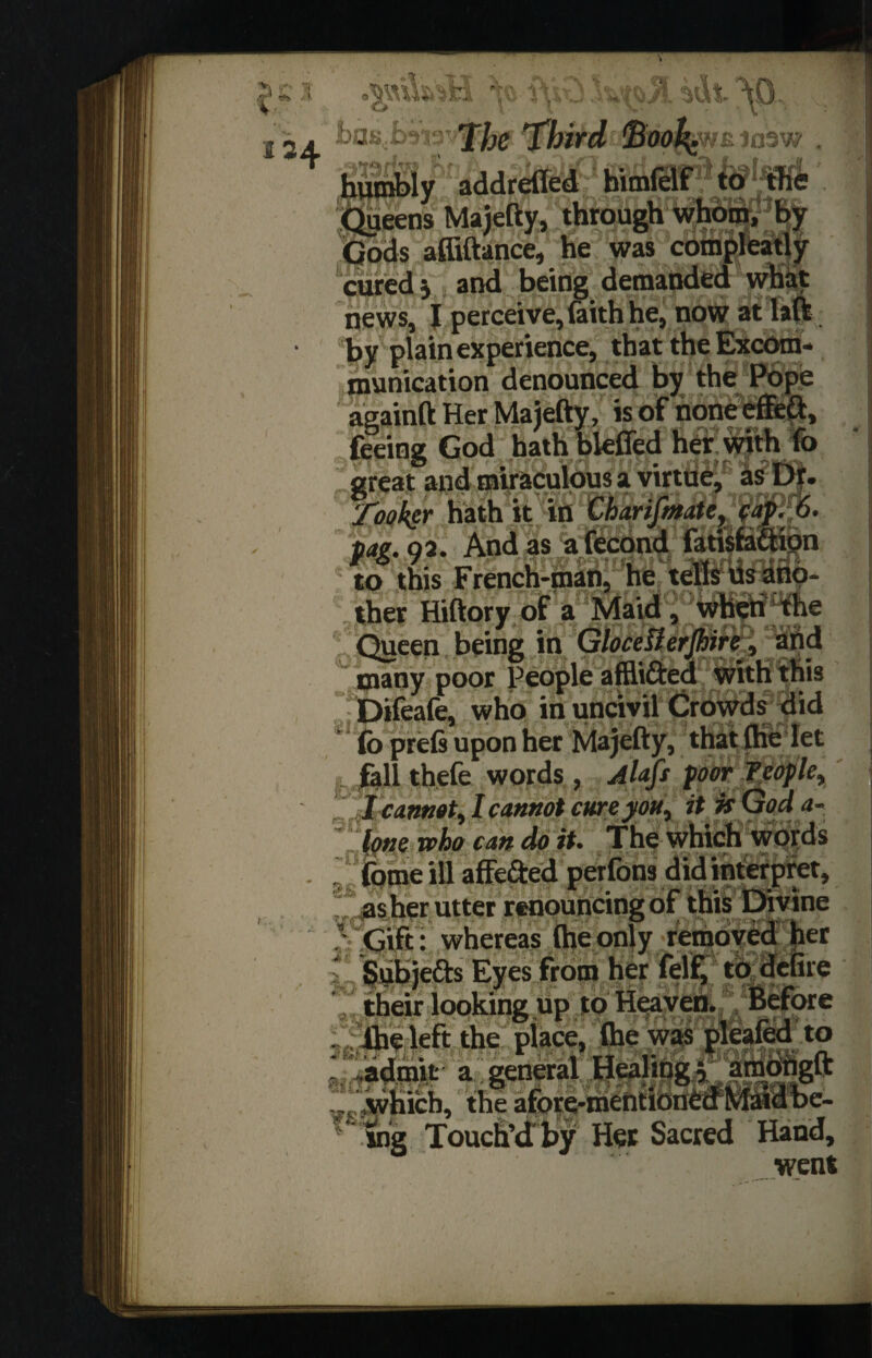 ■f- “t 124 imhiK The Third Book; mtarw . lUtnbly addrefled hitnfclf [ueens Majetty, through w Jods affiftance, he was com_ cured j and being demanded what qews, I perceive, faith he, now at laft by plain experience, that the Excom¬ munication denounced by the Pope againft Her Majefty, is of none effeft, feeing God bath bieffed heir with fo great and miraculous a virtue, as Dr. tt in fW. matey cap:Fo. M. Q2. And as afecond fatisfeftion to this French-man, he tells us ano¬ ther Hiftory of a Maid, when the Queen being in Gtocefterjhire, arid many poor People afEi&ed with this Difeafe, who in uncivil Crowds did * fo prefi upon her Majefty, that flie let fall thefe words , Alafi Poor people, I cannot, I cannot cure you, it is God a- lone who can do it. The which words fome ill affe&ed perlons did interpret, as her utter renouncing of this Divine .' Gift : whereas (he only removed her Subje&s Eyes from her felf, to defire their looking up to Heaven. Before . (he left the place, (he was pleafed to a garoV =n,o„gft which, the afore-mentioned Maid be¬ ing Touch’d'by Her Sacred Hand, went