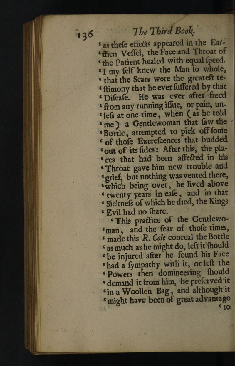 as thefe effects appeared in the Ear¬ then Veffel, the Face and Throat of the Patient healed with equal fpeed. I my felf knew the Man fo whole, that the Scars were the greateft te- ftimony that he ever fuffered by that Difeafe. He was ever after freed from any running iffue, or pain, un- lefs at one time, when ( as he told me) a Gentlewoman that faw the ' Bottle, attempted to pick offfotfle t of thole Excrefcences that budded * out of its (ides : After this, the pla¬ ces that had been affe&ed in his «Throat gave him new trouble and ‘grief, but nothing was vented there, ‘which being over, he lived above * twenty years in eafe, and in that ‘ Sicknefs of which he died, the Kings * Evil had no (hare. ‘This praftice of the Gentlewo¬ man, and the fear of thofe times, ‘ made this Cole conceal the Bottle ‘ as much as he might do, left it (hould ‘be injured after he found his Face * had a fympathy with it, or left the ‘ Powers then domineering (hould ‘demand it from him, fie preferred it ‘in a Woollen Bag, and although it * might have been of great advantage