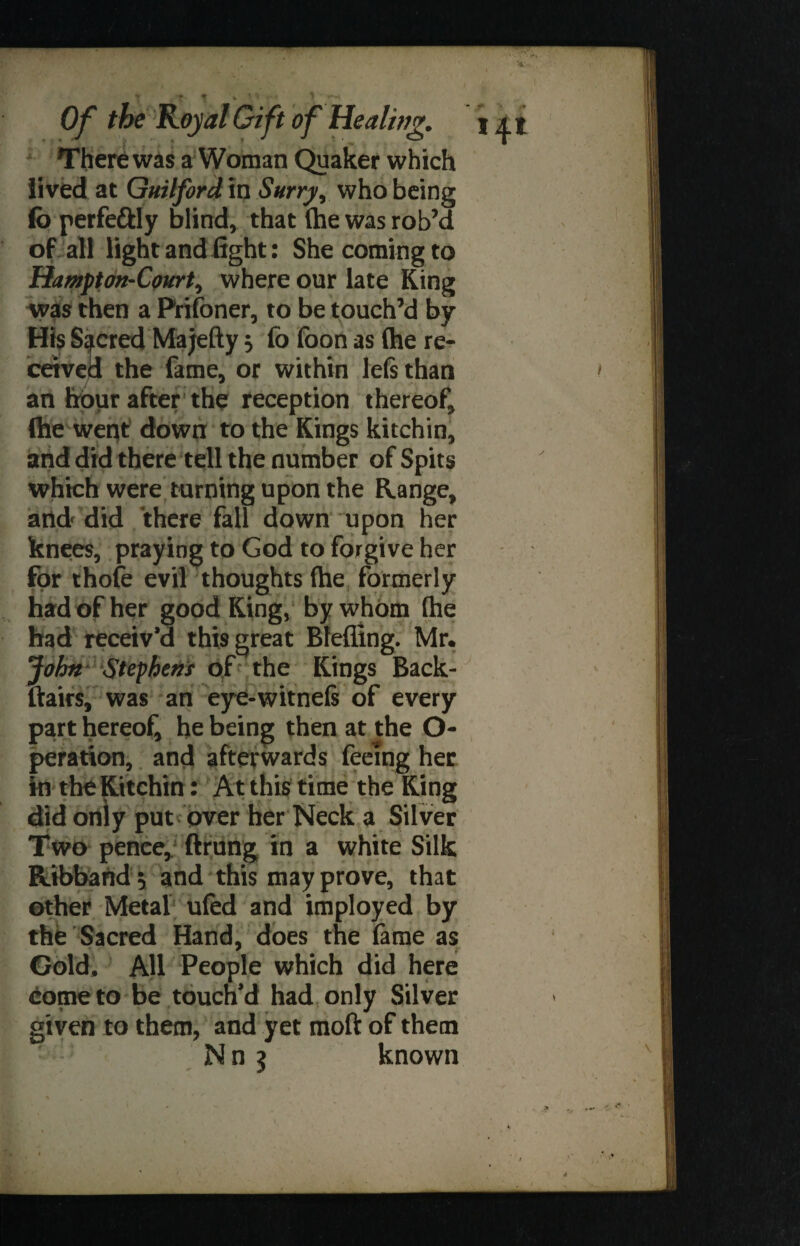 There was a Woman Quaker which lived at Guilford in Surry, who being fo perfe&ly blind, that (he was rob’d of all light and fight: She coming to Hampton-Court, where our late King was then a Prifoner, to be touch’d by His Sacred Majefty 3 fo foon as (he re¬ ceived the fame, or within left than an hour after the reception thereof, (he went down to the Kings kitchin, and did there tell the number of Spits which were turning upon the Range, and did there fall down upon her knees, praying to God to forgive her for thofe evil thoughts (he formerly had of her good King, by whom (he had receiv’d this great Blefling. Mr. John- Stephens of the Kings Back- ftairs, was an eye-witne(s of every part hereof he being then at the O- peration, and afterwards feeing her in the Kitchin: At this time the King did only put over her Neck a Silver Two pence, ftrung in a white Silk Ribband ^ and this may prove, that other Metal ufed and imployed by the Sacred Hand, does the fame as Gold, All People which did here come to be touch’d had only Silver given to them, and yet moft of them