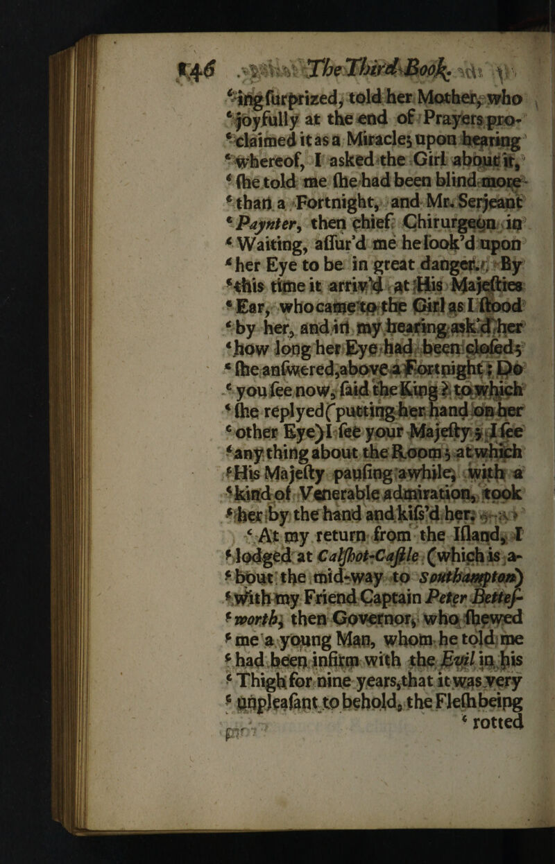 ■\ fftS .vMVtss Tbeifbi/dBo0^^{ \^, *ing furprized, told her Mother, who ‘ joyfully at the end of Prayers pro* ‘ claimed it as a Miracles upon hearing' ‘ whereof, I asked the Girl about it, ‘ (he told me (he had been blind more ‘than a Fortnight, and Mr.Serjeant * Paynter, then chief Chirurgeon in ‘Waiting, affur’d me he look’d upon ‘her Eye to be in great danger.*; By ‘this time it arriv’d at His Majefties ‘ Ear, who came to the Girl as I flood ‘ by her, and in my hearing ask’d her ‘how long her Eye had been doled 5 * (be angered,above a fortnight; Do ‘ you fee now, faid the King ? to which * file replyedf putting her hand on her ‘ other Eye) I fee your Majefty 5 I fee ‘any thing about the Room; at which ‘His Majefty paufing awhile; with a ‘kind of Venerable admiration, took ‘ her by the hand and kifi’d her. •*> ‘ At my return from the Aland, I ‘ lodged at Caljhot-Caflle (which is a- ‘bout the mid-way to Southampton) ‘ With my Friend Captain Peter Bettef- ‘ worth, then Governor, who (hewed ‘ me a young Man, whom he told me ‘ had been infirm with the Evil in his ‘ Thigh for nine years,that it was very ‘ unpleafant to behold, the Flelhbeing ‘ rotted