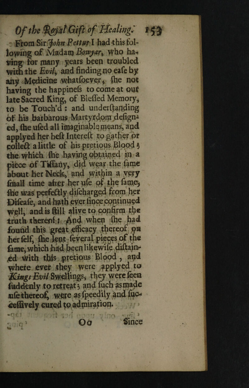 1 ■gyaittift of Healing. From Sir John Pettus I had this fol- loyving of Madam Bowyar, who ha¬ ving for many years been troubled with the Evil, and finding no eafe by any Medicine whatfoever, the not having the happinefs to come at out late Sacred King, of Bleffed Memory, to be Touch’d : and underftanding of his barbarous Martyrdom defigni ed, (he ufed all imaginable means, and applyed her beft Intereft to gather or colleft a little of hispretious Blood} the which (he having obtained in a piece of Tifiany, did wear the fame about her Neck, and within a very (mail time after her ufe of the fame* (he was perfectly difcharged from her Difeafe, and hath ever fince continued well, and is (till alive to confirm the truth thereof} And when (he had found this great efficacy thereof 9» her felf, (he lent feveral pieces of the fame, which had beenlikewife diftain- <ed With this pretious Blood, and where ever they were applyed to Kings Evil Swellings, they were feen fuddenly to retreat} and fuch as made ufe thereof, were as fpeedily and ‘ ration fuc- ? •> .rtf t V* • i ■ - - , - •: • * i , 'i Oo * ■ v *'r\ Since