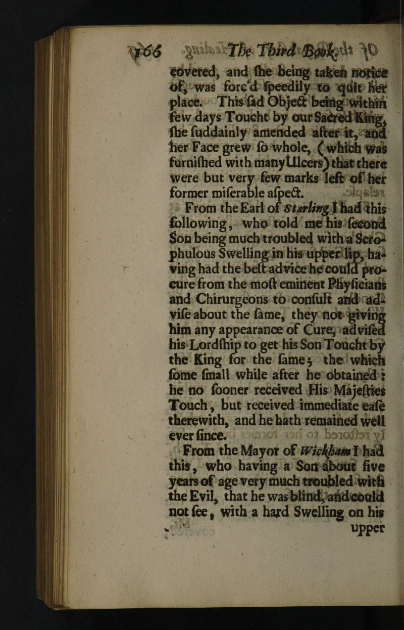 tbipd covered, and (he being taken notice of, was forc’d fpeedily to qdit her place. This (ad Objeft bang within few days Toucht by our SaCred K. (he fuddainly amended after it, her Face grew (b whole, ( which was furnifhed with manytllcers) that there Were but very few marks left of her former miferable afpeft. From the Earl of Starting I had this following, who told me his fecond phulous Swelling in his upper lip, ha¬ ving had the belt advice he could pro¬ cure from the mod eminent MyiiciatiS and Chirurgeons to confult and ad* vife about the feme, they not giving him any appearance of Cure, advifed his Lordthip to get his Son Toucht by the King for the lame; the which fome (mall while after he obtained t he no (boner received His Majefties Touch, but received immediate eafe therewith, and he hath remained well ever(ince. ■' •' boicdbi'xi From the Mayor of Wickham I had this, who having a Son about five years of age very much troubled with the Evil, that he wasbHn#aftd«ould not fee, with a hard Swelling on his ,cupper
