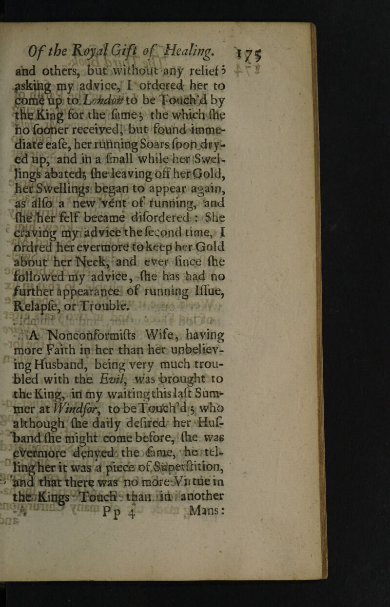 and others, but without any relief 3 psking my advice, 1 ordered her to come up to. London to be Touch'd by the King for the fame 5 the which (he no footier received, but found imme¬ diate eafe, her running Soars foob dry- ed up, and in a ftnali while her Swel¬ lings abated* (he leaving off her Gold, her Swellings began to appear again, as alfb a new vent of running, and fhe her felf became difbrdered : She craving my advice the fecond time, I ordred her evermore to keep her Gold about her Neck, and ever fince (he followed my advice, fhe has had no further appearance of running Iffue, Relapfe, or Trouble. ; [fir. * ' i'Vtr. A Nonconformifts Wife, having more Faith in her than her unbeliev¬ ing Husband, being very much trou¬ bled with the Evil, was “brought to the King, in my waiting this laft Sum¬ mer at Windfor^ to be Touch'd * who although (he daily defired her HuC- band (he might come before, (he was evermore denyed the feme, he tel* ling her it was a piece of Superftition, > 'and that there was no more Wit tue in the Kings Touch than in another