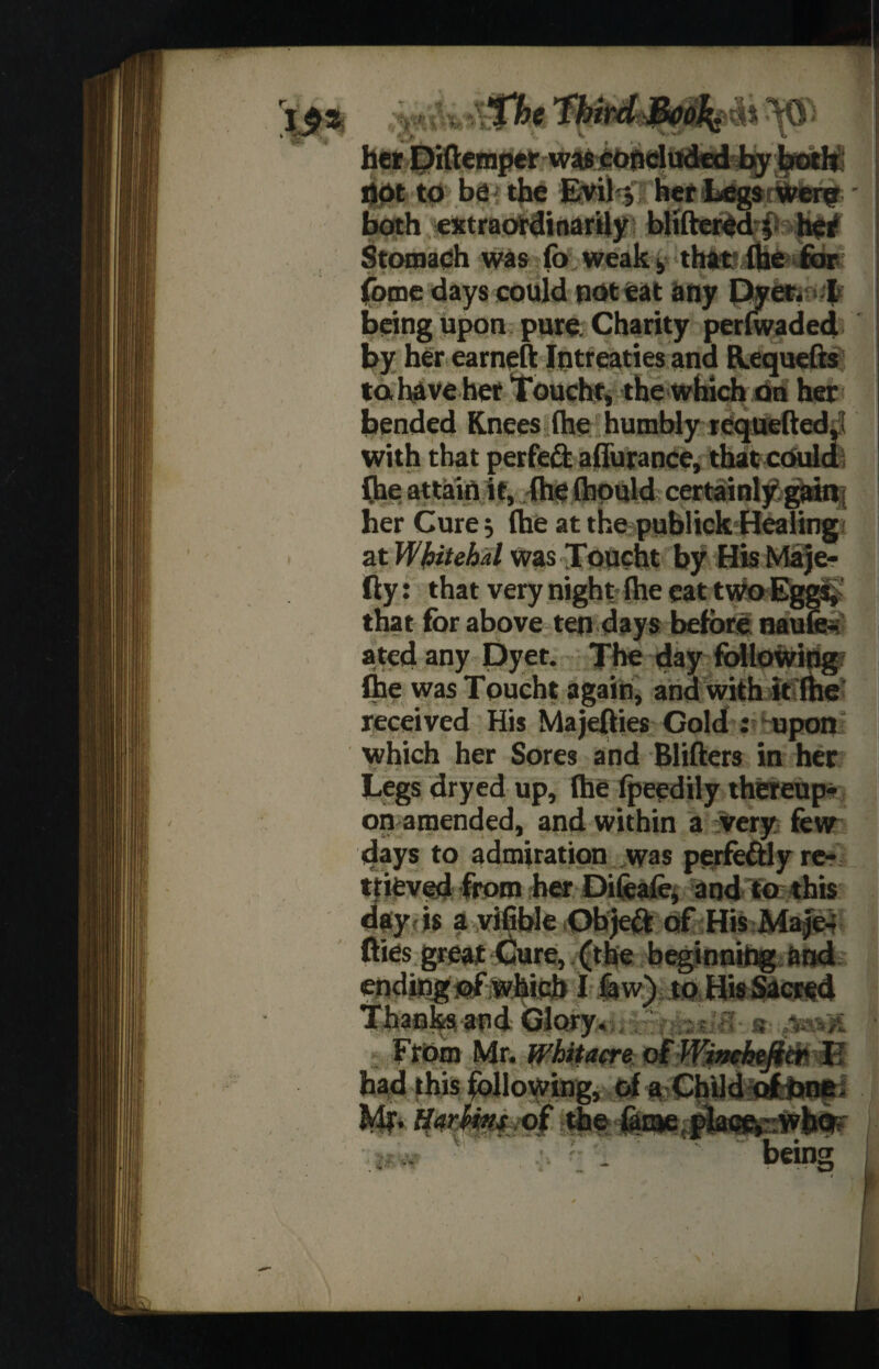 her Diftemper was concluded byboth not to be- the Evil j herLegsriWbrig; both extraordinarily bliftered 5 her Stomach was fo weak. that (he for. fome days could not eat any Dyer. I being upon pure Charity per (waded by her earneft Iqtreaties and Requefts tahave her Toucht, the which on her bended Knees (he humbly requelled, with that perfeft aflurance, that could (he attain it, (he (honld certainly gain; her Cure; (he at the publick Healing at Whitehal was Toucht by His Maje¬ lly: that very night (he eat two Eggs, that for above ten days before naufe- ated any Dyet. The day following (he was Toucht again, and with it (he received His Majellies Gold : upon which her Sores and Blifters in her Legs dryed up, (he fpeedily thereup¬ on amended, and within a very few days to admiration was perfe&ly re¬ trieved from her Difeafe, and to this day is a vifible Objeft of HisiMaje- llies great Cure, (the beginning and ending ©f which I faw) to His Sacred Thanks and Glory, - s From Mr. Whit acre ofWimhefim II had this following, of a Child ofcbne. H whins of the &iaetplaeftsWb<r MiisMigsiwi being