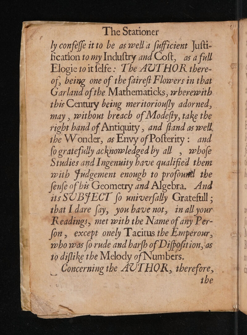 The Stationer — — ly confeffc itto be as well a fufficient |ufü- fication to my Induftry and Coft, as a full Elogie toitfelfe: Tbe AUT HOR tbere- of, being one of the faireft Flowers in that Garland of the Mathematicks, wherewith. this Century being meritorionfly adorned, may , without breach of Modefty, take tbe right band of Antiquity , and fland as well, ibe Wonder, as Envy of Pofterity : and fo gratefully acknowledged by all , whofe Sindies and Ingenuity have qualified them | with Swdeement enough to profowfil the fenfe of bis Geometry and Algebra. And — atsSUBFECT [o univerfally Grateful ; tbat I dare (zy, youbave not, in all your Readings, met with tbe Name of any Per- fon, except onely Tacitus the Emperour, who was (o rude and barfb of Difpofztion, as to diflihe tbe Melody of Numbers. _ Concerning the AUT HOR, therefore, tbe