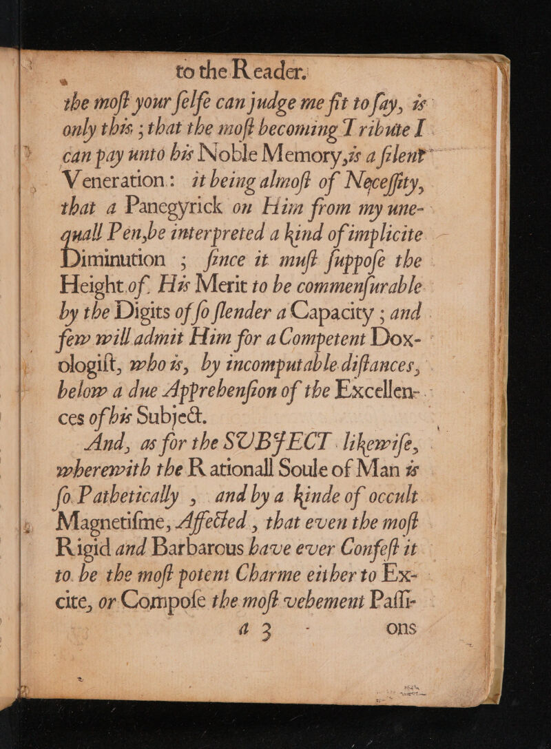 to the Reader, UN Veneration: | 2t being almoft of Neceffity, quall P en,be interpreted a kind of implicite Diminution ; fece it muft fuppofe tbe Heightof. Hz: Merit to be commenfurable ces of bis Subjeà. »beremitb the ationall Soule of Man s fo. Paibetically , and by a kinde of occult Magnetifme, Affected , that even the moft Rigid and Barbarous bave ever Confeft it no ons 1, &gt;