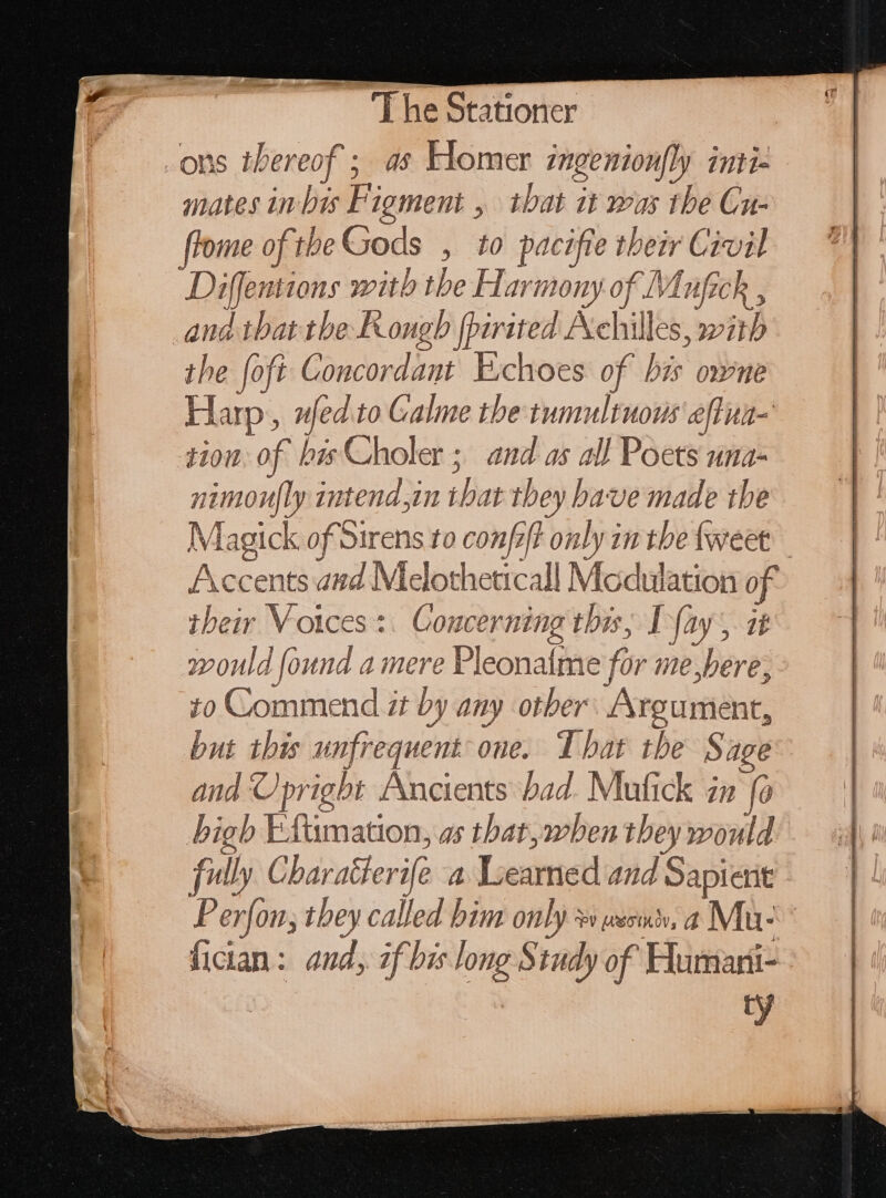 .ons tiber eof 5 a8 Homer ingentoufly iuti- mates in Bes Fi igment , NA it wus the Cu- frome of th theGods , to pacifie their Civil Diffentions with the Harmony of M nick , | ad that the FKongb [pirited Achilles, with the {oft Concordant Exchoes of his owne Harp, nfed to Galme the tumultuous effun- tion. of bisCholer ; and as all Poets una- nimou|ly intend im shat tbey íi ve made the Magick of Sirens to confz/t only in the tweet Accents aud Melotheticall Neches of their Voices : Concerning this, Lay , it would found a mere Pleonalme for me bere, yo Commend it by any other Argument, but this unfrequent one. That the S age and Upright Ancients bad. Mufick in fc ) high EAiitation as that, when they would fully Char aferife 4 Loeurtied and Sapient Perfon, they called bim only + weoms, a Mu- fician: and, if bis long Study of Humani- ty