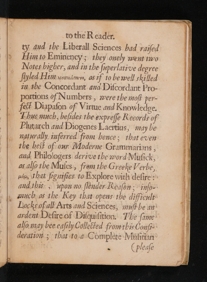 ty aud. the Liberall Sciences had raifed Him to Eminency ; they onely went two Notes bigber, and in the {uperlatave degree fiyled Him wsomérve, as if to be well skilled in the Concordant ana Difcordant Pro- portions of Numbers , were the moft per- fet Diapafon of Virtue and Knowledge. T hys much, befides the expreffe Records of Plutarch and Diogenes Laertius, may be naturally inferred from bence: that even the het of our Moderne Grammarians , and, Philologers derive the word Müfick, at alfo the Mlules., frem the Greeke Verbe, ado, that renifies. to Explore with defire : ^ and.this. , upon no. (lender Lealon ; info wich as the Key that opens: the difficult: Locke ofall Arts and Sciences, mif? be an ardent Detire of Difauifition. T): fame alfo.may bee eafily Colleted from this Conf? deration. 5 that 10-4 Complete Müfidan - (pleafe