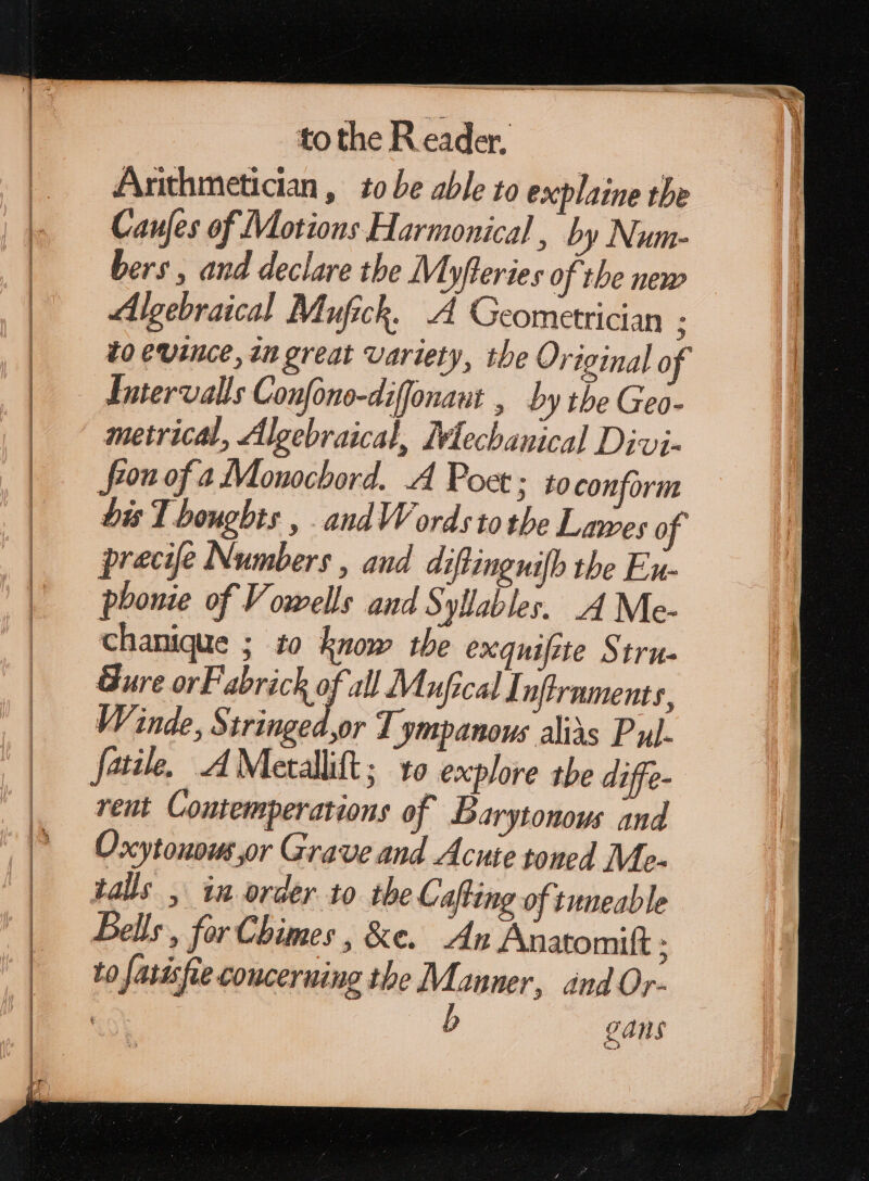 Arithmetician , to be able to explaine the Caujes of Motions Harmonical , by Num- bers , and declare tbe Myfieries of the new Algebraical Mufick, A Geometrician ; to evince, in great variety, the Original of Lntervalls Confono-diffonaut , by the Geo- metrical, Algebraical, Mechanical Divi- ron of a Monochord. A Poet; to conform Dis Thoughts , .andWords tothe Lawes of precife Numbers , and diftingnifh the Ex phonie of Vowells and Syllables. 4 Me- chanique ; £o know the exquifite Stru- Bure orF abrick of all Mufical I aftrnments, Winde, Stringed,or T ympanous alis Pul. fatile, AMetallift; to explore the diffe- rent Contemperatious of Barytonows and Oxytonous,or Grave and Acute toned M- tals , in order to the Cafting of tuneable Bells , for Chimes , &e. An Anatomift ; to fatisfie concerning the Manner, and Or- ! gans