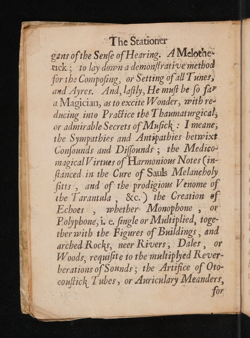 cans of the Senfe of Hearing. A Melothe: tick.; ‘to lay down a demonftrative methoa for the Compofing, or Setting of all T unes; and Ayres. And, lafily, He muft be [o far a Magician, as to excite Wi onder, witb re- ducing into Prattice tbé T baumaturgical; | or admirable Secrets of Mufick : Y meane; the Sympatbies and. Autipatbies berwixt Confounds and Diffounds ; the. Medico- magical Virtues of Harmonious Notes (an- € flanced.in the Cure of Sauls Melancholy itte, and of the prodigious Venome of the Tarantula, &amp;c.) the Creation ef Echoes: , wbether. Monophone , or Polypbone, i. e. fingle or Multiplied, toge- ther with the Figures of Buildings , and arched Rocks, neer Rivers, Dales , or Woods, requifite to the multiplyed Kever- beratious of Sounds; the Artifice of Oto- couflick. d ubes , or Auriculary Meanders, f T EN