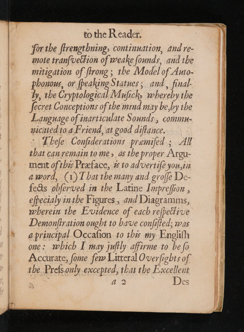 for ibe ftrengtbning, continuation, and re- mote tran{vettion of weake founds, and tbe mitigation of ftrong ; the Model of Auto- phonous, or fpeaking Statues; and , final by, tbe Cryptological Muficky whereby the fecret Conceptions of the mind may be,by the Language of inarticulate Sounds, commu- uicated to.a Friend, at good diftance. Lhefe Confiderations premifed ; Al tbat can.remain to me» _as the proper Argu- ment of this Praeface, 25 to advertife you,in amord, (1) 1 bat tbe many and groffe De- feds obferved in the Latine Impreffion , efpecialy inthe Figures , and Diagramms, wherein the Evidence of each refpettive Demonftration ought to bave confifled; was a principal. Occafion. to th my Enelith one: which I may juftly affirme to be fo Accurate, fome fem Litteral Overfights of the Prefs.only excepted, that tbe Excellent “2 Des
