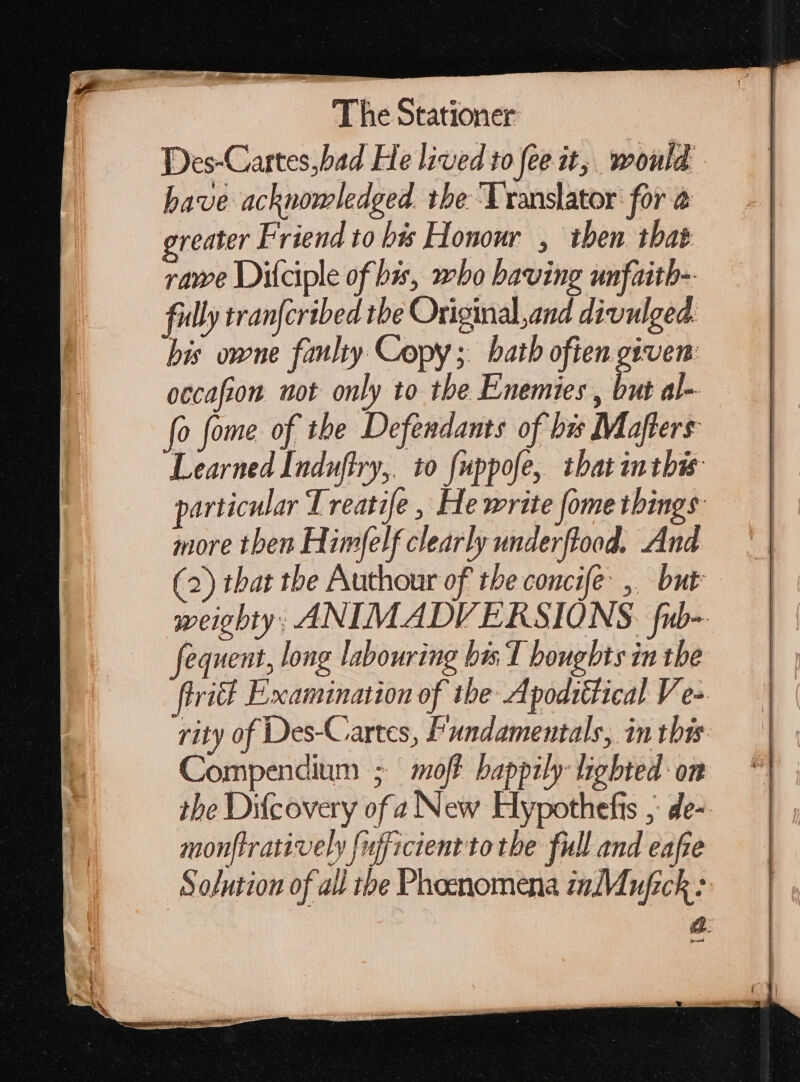 Des-Cartes,bad He lived to fee it, would have acknowledged. the ‘Translator for @ greater Friend to bis Honour , then that rawe Diíciple of bis, who having unfaith- fully tranfcribed the Original and divulged. his owne fanlty Copy; bath ofien given: occafiom not only to the Enemies , but al- fo fome of the Defendants of hu Maflers Learned Induftry,. to {uppofe, ibatintbie particular 1 reatife , He write [ome things more then Himfelf clearly underftood. And (2) that the Authour of the concife ,. but weiebty; ANIMADV ERSIONS. fub- fequent, long labouring bis T bougbts in the tril Examination of the Apodiétical Ve- rity of Des-Cartes, Fundamentals, in this Compendium ; off happily lighted on the Difcovery of a New Hypothefis ; de- monftratively fufficientto the full and eafie Solution of all tbe Phosnomena inMujick: