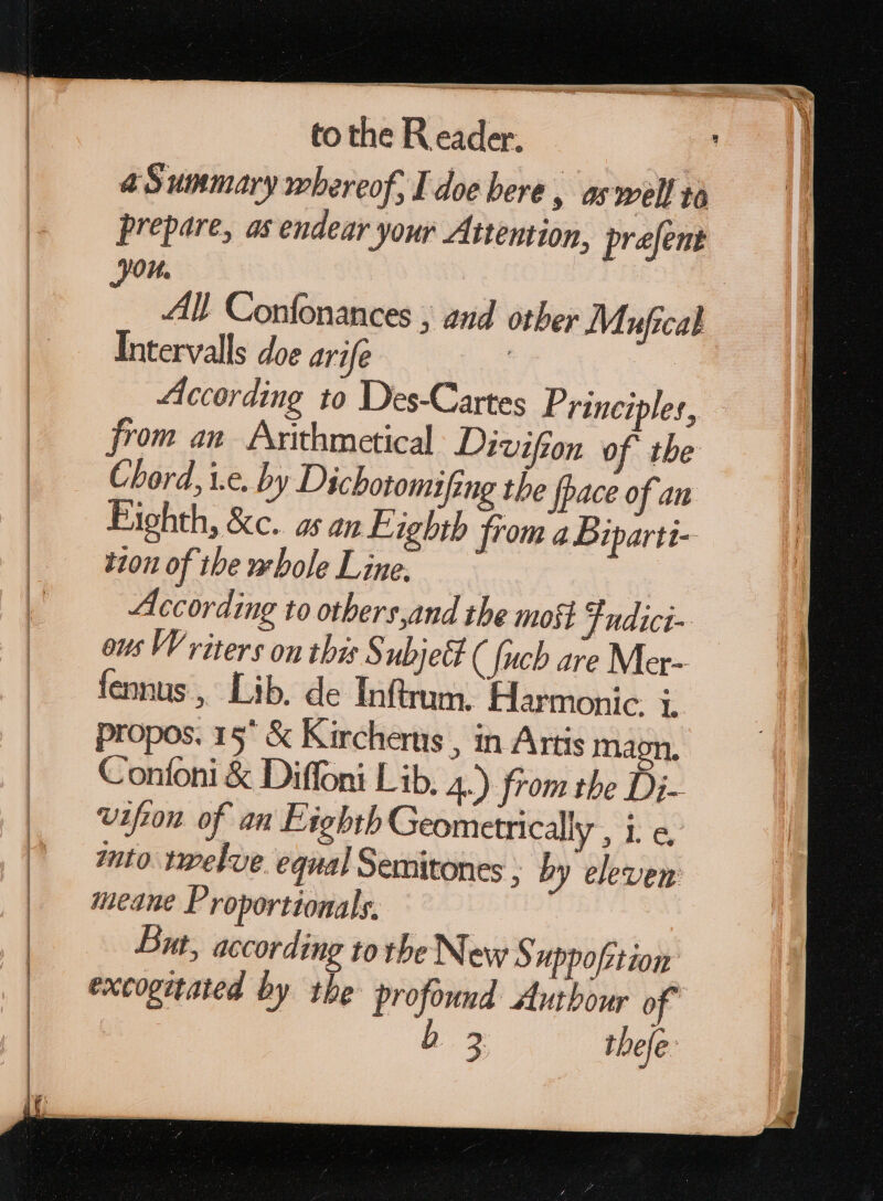 a Summary whereof, I doe bere , as well to prepare, as endear your Attention, prefent 03. : All Confonances ; and other Maufical Intervals doe arife | According to Des-Cartes Principles, from an Arithmetical Divifion of the Chord, i.e. by Dichotomifing the {pace of an Bighth, &amp;c.. 25 an Lighth from 4 Diparti- 1201 of the whole Line. | According to others,and the moti Fudici- ous Writers on this Subjet ( {uch are Mer- fennus , Lib. de Inftrum. Harmonic. i. propos. 15° &amp; Kircherts , in Artis magn, Coníoni &amp; Diffoni Lib, 4.) from the Di- vifzon of an Eighth Geometrically , i. e, ito twelve. equal Semitones ; by eleven meane Proportionals. But, according to the New S Hppofrtiom excogitated by the profound Autbour of