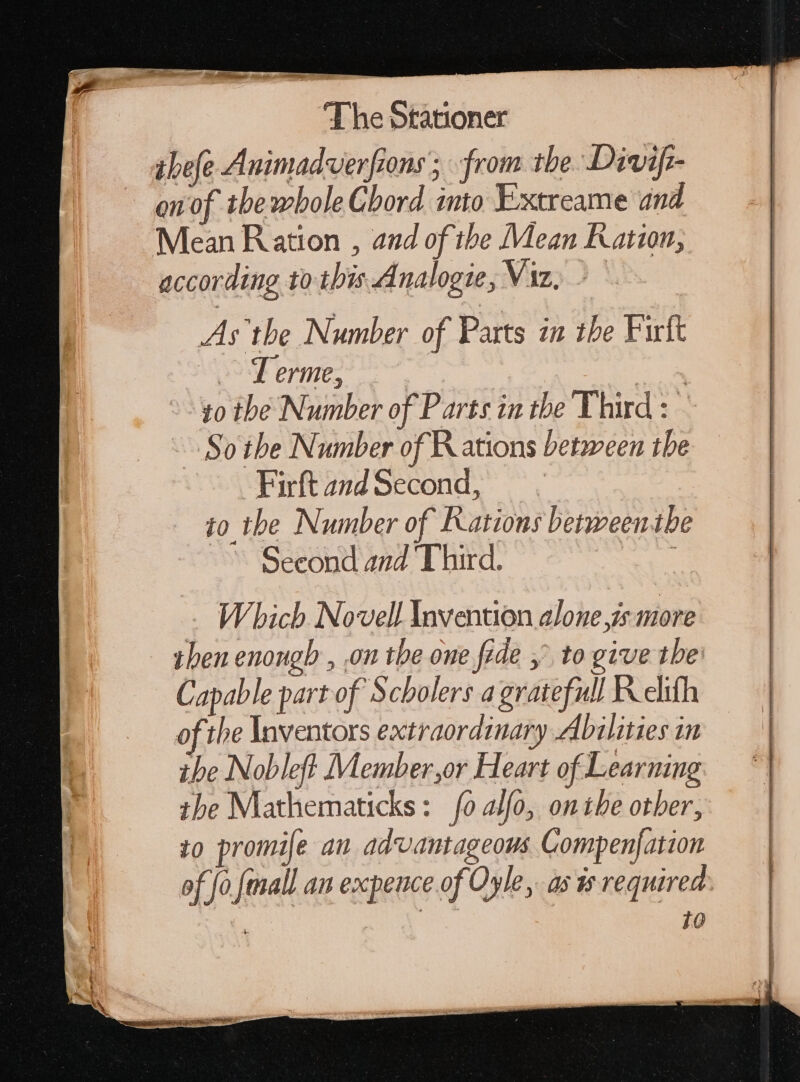 ibefe Animadverfions; from the Divif- en of tbewbole Chord into Extreame and Mean Ration , and of the Mean Ration, according to this Analogie, Viz) &gt; As the Number of Parts in the Firft 23 T erme, | WAS. 10 the Number of Parts in the Third: — So the Number of R ations between the Firft and Second, io the Number of Rations betweenth Seeond and Third. 3 Which Novell Invention alone is more then enougb , on the one fide , to give the: Capable part of Scholers a gratefull Relith of the Inventors extraordinary Abilities in ihe Nobleft Member,or Heart of Learning the Mathematicks: 0 alfo, onthe other, to promife an advantageous Compenfation of fo fmall an expence of Oyle, as s required 10