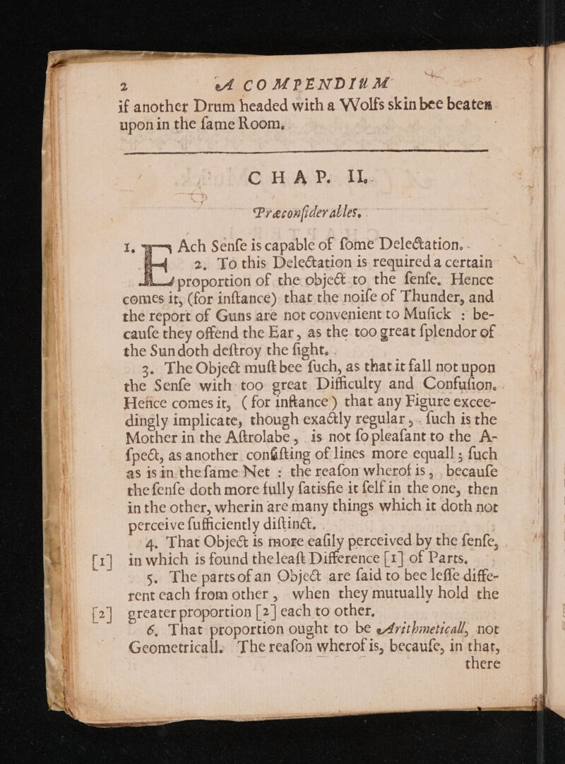 if another Drum headed with a Wolfs skin bee beaten upon in the fame Room, . | CHAP. IL. Preconfider alles, - w— Ach Senfe is capable of fome DeleCation. . F 2; To this Delectation is required a certain A bosoaic of the obje&amp; to the fenfe. Hence comes it, (for inftance) that the noife of Thunder, and the report of Guns are not convenient to Mafick : be- caufe they offend the Ear , as the. too great fplendor of the Sun doth deftroy the fight. . 3. TheObje&amp; muft bee fuch, as thatit fall not upon Hefice comes it, ( for infance) that any Figure excee- dingly implicate, though exactly regular, . fuch is the Mother in the Aftrolabe, . is not fopleafant to the A- fpe&amp;t, as another confifting of lines more equall ; fuch as is in thefame Net : the reafon wherof 1s ,.. becaufe the fenfe doth more fully fatisfie it felf in the one, then in the other, wherin are many things which it doth not perceive fufficiently diftinet, . 4. That Obje&amp; is more eafily perceived by the fenfe, in which is found theleaft Difference [1] of Parts. 5. The partsof an Obje&amp; are faid to bec leffe diffe- rent each from other , when they mutually hold the greater proportion [2] each to other, 6, That proportion ought to be eArithmeticall, not Geometricall, The reafon wherof is, becaufe, in that, there