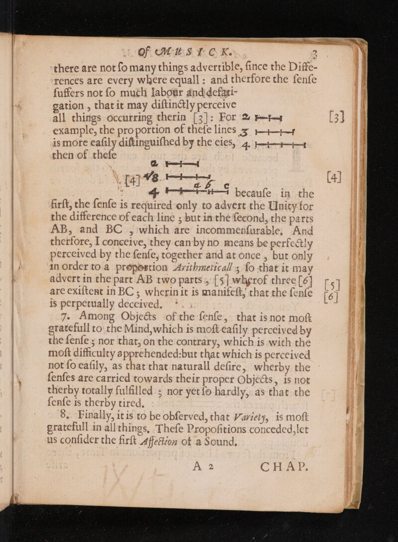 ST tae Of Mus t ‘there are not fo many things advertible, fince the Diffe- fences are every where equall : and therfore the fenfe gation , that it may diftinctly perceive all things occurring therin [3]: For 2« E—t-4 example, the pro portion of thefe lines 7 1————4 is more eafily diftinguifhed by the eies, 4, pj—i—i—4 then of thefe QUL SUI s ye P opm [4] * af c NE ap 6—E—i-n—i becaufe in the firft, the fenfe is required only to advert the Unity for the difference of each line ; but in the fecond, the parts AB, and BC , which are incommenfurable; And perceived by the fenfe, together and at once , but only inorder to.a prepoestion 24rzbmeticall s fo that it may advert in the part AB two parts, [5] whgrof three [6] are exiftent in BC; wherin it is manifeft, chat the fenfe is perpetually deceived. | 7. Among Objeéts -of the fenfe, that is not moft gratefull to\ the Mind,which is moft eafily perceived by the fenfe ; nor that, on the contrary, which is with the moft difficulty apprehended:but that which is perceived not fo eafily, as that that naturall defire, wherby the fenfes are carried towards their proper Objects, is not therby totally fulfilled ; nor yetío hardly, as that the fenfe 1s therby tired, 5. Finally, itis to be obferved, that Variety, is moft gratefull in all things, Thefe Propofitions conceded,let us confider the firft Affettion of a Sound, A 2 CHAP. KA wn