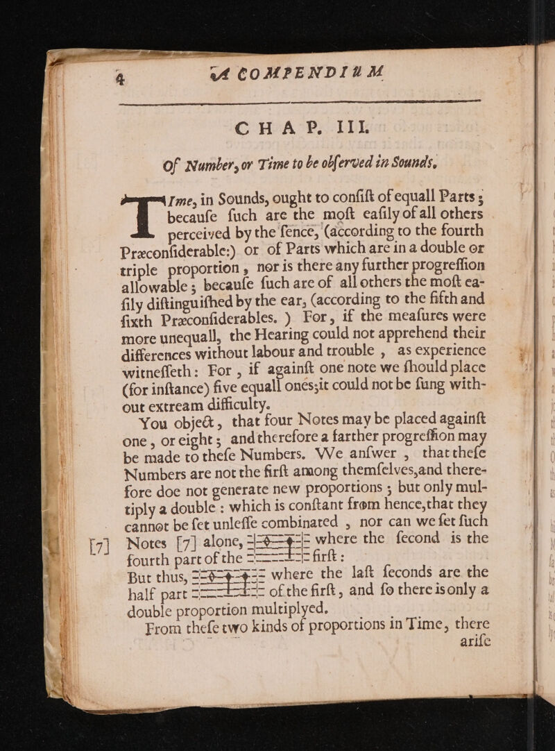 \ CHAP. IIL Of Number, or Time to be obferved in Sounds, becaufe fuch are the moft eafily of all others perceived by the fence, (according to the fourth Praconfiderable:) or of Parts which are in a double or triple proportion , nor is there any further progreffion allowable ; becaufe fuch are of all others the moft ea- fily diftinguifhed by the ear, (according to the fifth and fixth Praconfiderables. ) For, if the meafures were more unequall, the Hearing could not apprehend their differences without labour and trouble , as experience witneffeth: For , if againft one note we fhould place (for inftance) five equall ones;it could not be fung with- out extream difficulty. You obje&amp;, that four Notes may be placed againft one, oreight ; and therefore a farther progrefhon may be made to thefe Numbers. We anfwer , thatthefe Numbers are not the firft among themfelves,and there- fore doe not generate new proportions ; but only mul- tiply a double : which is conftant frem hence,that they cannot be fet unleffe combinated , nor can we fet fuch T in Sounds, ought to confift of equall Parts ; Notes [7] alone, pee where the fecond is the fourth part of the Z-——--F firft : But thus, ==6=¢=¢=5= where the laft feconds are the half part Z---— “= ofthe firft, and fo thereisonly a double proportion multiplyed. From thefe two kinds of proportions in Time, there gaye cel Nea arife