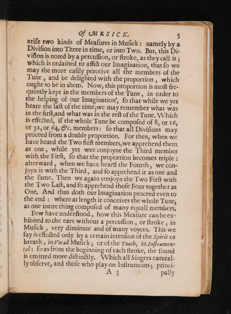 MMC L—— n I —— Of COMAS ICK. 3 arife two kinds of Meafures in Mufick : namely by a Divifion into Three in time, or into Two. But, this Di- vifion is noted by a percuffion, or ftroke, as they call it ; which is ordained to affit our Imagination, that fo we may the more eafily perceive all the members of the Tune , and be delighted with the proportion , which ought ro be in them. Now, this proportion is moft fre- quently kept in the members of the Tune, in order to the helping of our Imagination', fo that while we yet heare the laft ofthe time,we may remember what was in the firft,and what was in the reft of the Tune. Which is effected, if the whole Tune be compofed of 8, or 16, OF 32,0r 64, Oc. members: fo that all Divifions may proceed from a double proportion, For then, when we have heard the Two firft members, we apprehend them as one, while yet wee conjoyne the Third member with the Firft, fo that the proportion becomes triple : afterward , when we have heartl the Fourth &gt; we con- joyn it with the Third, and fo apprehend it asone and the fame. Then we again conjoyn the Two Firft with the Two Laft, and fo apprehend thofe Four together as One, And thus doth our Imagination proceed even to the end : whereat length it conceives the whole Tune, as one intire thing compofed of many equall members, Few haveunderftood , how this Meafure can beex- hibited tothe ears without a percuffion , or ftroke , in Mufick ; very diminute and of many voyces, This we fay iseffcéted only by a certain intenfion of the Spirit or breath , in oca! Mufick ; orofthe Touch, in In[hrumen- tal: foasfrom the beginning of cach ftroke, the found is emitted more diftin&amp;ly, Which all Singers natural- ly obferve, and thofe who play on Inftruments;: princi-