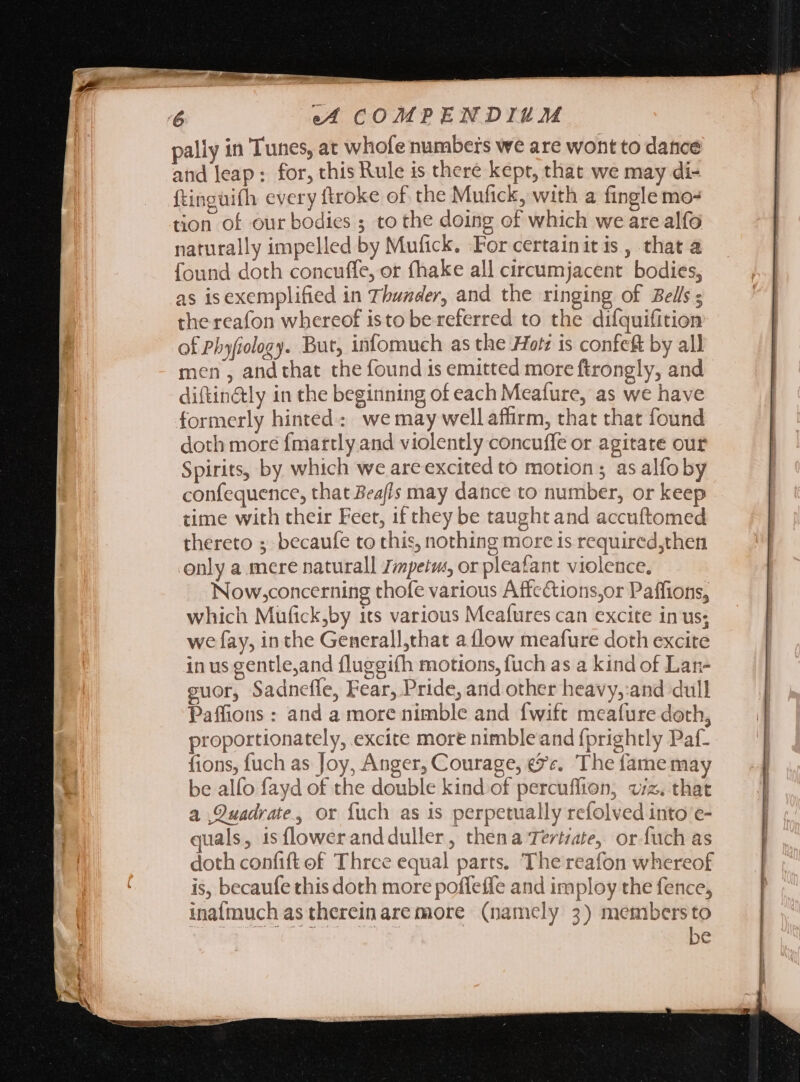 pally in Tunes, at whofe numbers we are wont to dance and leap: for, this Rule is there kept, that we may di- ftingüifh every ftroke of the Mufick, with a fingle mo- tion of our bodies ; to the doing of which we are alfo naturally impelled by Mufick. ‘For certainit is, that a found doth concuffe, or fhake all circumjacent bodies, as isexemplified in Thunder, and the ringing of Bells ; the reafon whereof isto be referred to the difquifition of Phyfiology. But, infomuch as the Hotz is confe&amp; by all men, andthat the found 1s emitted more ftrongly, and diftin&amp;ly in the beginning of each Meafure, as we have formerly hinted: we may well affirm, that that found doth more {martly and violently concuffe or agitate our Spirits, by which we are excited to motion; as alfo by confequence, that Beafls may dance to number, or keep time with their Feet, if they be taught and accuftomed thereto ; becaufe to this, nothing more is required,then only a mere naturall Zmpetm, or pleafant violence, Now,concerning thofe various Affections,or Paffions, which Mufick,by its various Meafures can excite in us; we fay, in the Generall,that a flow meafure doth excite in us gentle,and fluggifh motions, fuch as a kind of Lan- guor, Sadneffe, Fear, Pride, and other heavy,:and dull Paffions : and a more nimble and fwift meafure doth, proportionately, excite more nimbleand fprightly Paf- fions, fuch as Joy, Anger, Courage, &amp;?v. The fame may be alfo fayd of the double kind of percuffion, viz. that a Quadrate, or fuch as is perpetually refolved into e- quals, is flower and duller, thena Tertate, or fuch as doth confift of Three equal parts. The reafon whereof is, becaufe this doth more poffeffe and imploy the fence, inafmuch as thereinare more (namely 3) membersto be