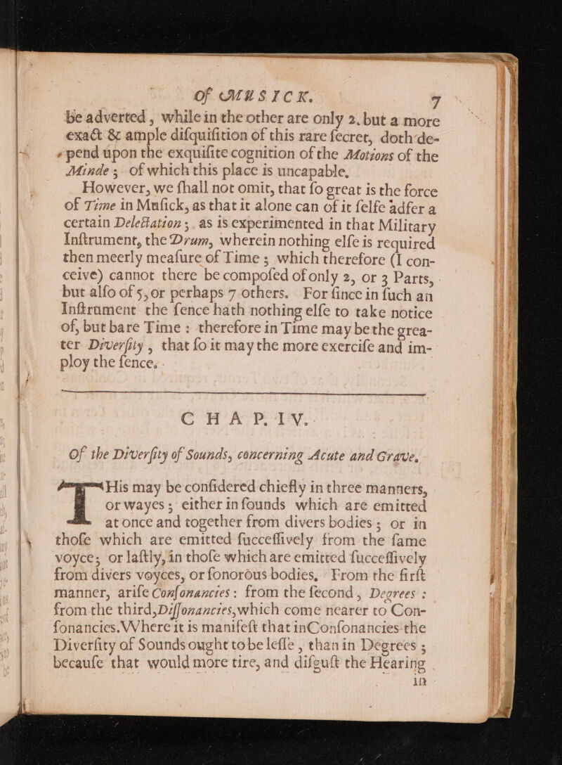 be adverted , whilein the other are only 2. but a more exact &amp; ample difquifition of this rare fecret, doth:de- pend upon the exquifite cognition of the Afotions of the Minde ; of which this place is uncapable, However, we fhall not omit, that fo great is the force of Time in Mufick, as that it alone can of it felfe adfer a certain DeleHatzon . as 1s experimented in that Military Inftrument, the Drum, wherein nothing elfe is required then meerly meafure of Time ; which therefore (I con- ceive) cannot there be compofed of only 2, or 3 Parts, but alfo of 5,or perhaps 7 others. For fince in fuch an Inftrument che fence hath nothing elfe to take notice of, but bare Time : therefore in Time may bethe grea- ter Drverfity , that fo it may the more exercife and im-- ploy the fence; . | mn sa pen - CH AEETM Of the Drver[ity of Sounds, concerning Acute and Grave, ‘His may be confidered chiefly in three manners, or wayes; either infounds which are emitted at once and together from divers bodies; or in manner, arife Comfonancies: from the fecond, Degrees : from the third, D/ffozancies,which come nearer to Con- fonanctes. Where it 1s manifeft that inConfonancies-the Diverfity of Sounds ought tobe lefle , thanin Degrees ; becaufe that would more tire, and difguft the Hearing in