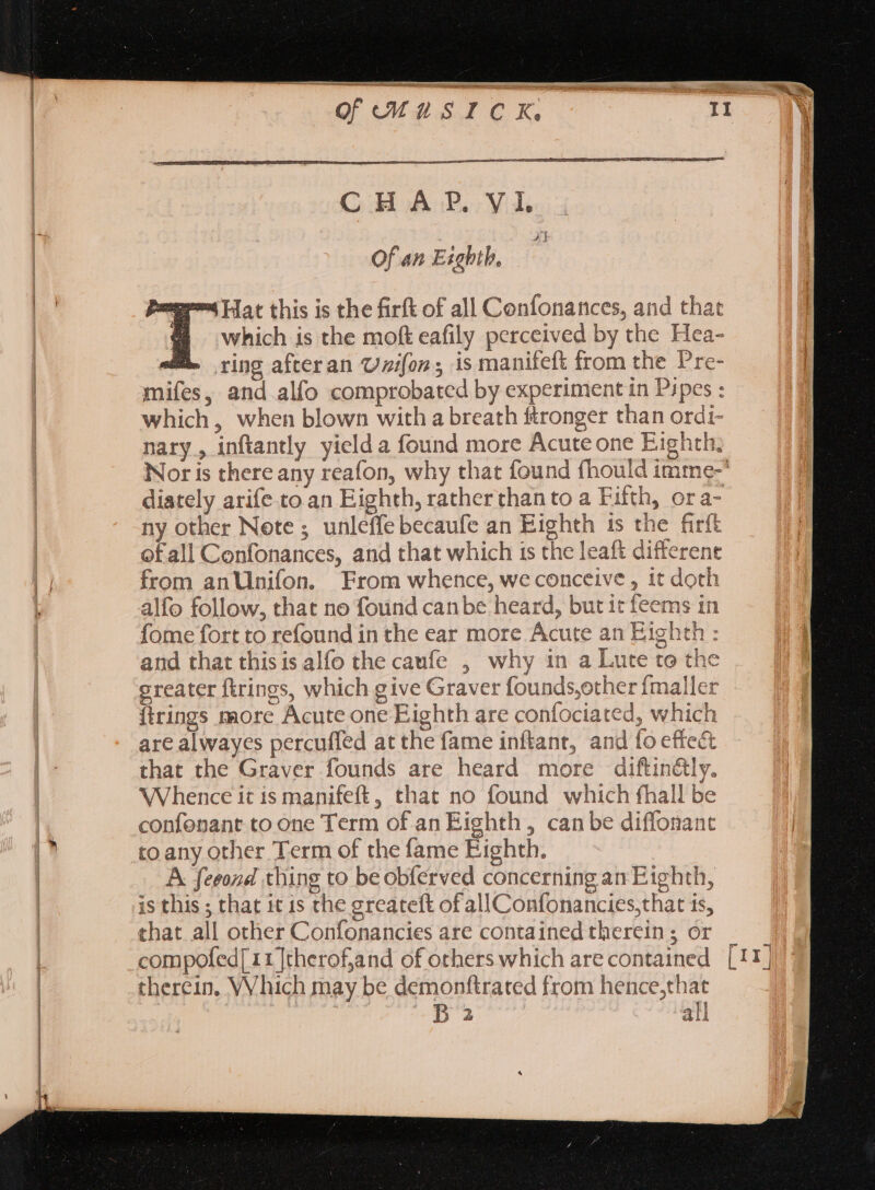 e n oevusrok CH AP. VI. Of an Exghth, “Hat this is the firft of all Confonances, and that which is the moft eafily perceived by the Hea- JE. ring afteran Uz/fon ; is manifeft from the Pre- mifes, and alfo comprobated by experiment in Pipes : which, when blown with a breath ftronger than ordi- nary, inftantly yield a found more Acute one Eighth, Nor is there any reafon, why that found fhould imme-’ diately arife to an Eighth, rather than to a Fifth, ora- ny other Note ; unleffe becaufe an Eighth ts the firft ofall Confonances, and that which is the leaft different from anUnifon. From whence, we conceive , it doth ns in AL 9 i fome fort to refound in the ear more Ácute an Eighth : Ei and that thisis alfo the caufe , why in a Lute to the greater firings, which give Graver founds;other fmaller [trings more Acute one Eighth are confociated, which are alwayes percuffed at the fame inftant, and fo effect that the Graver founds are heard more diftin&amp;ly. Whence it is manifeft, that no found which fhall be confenant to one Term of an Eighth, can be diffonant to any other Term of the fame Eighth. A feeond thing to be obferved concerning an Eighth, is this ; that it is the greateft of all Confonancies,that ts, that all other Confonancies are contained therein; or therein. Which may be demonftrated from hence,that