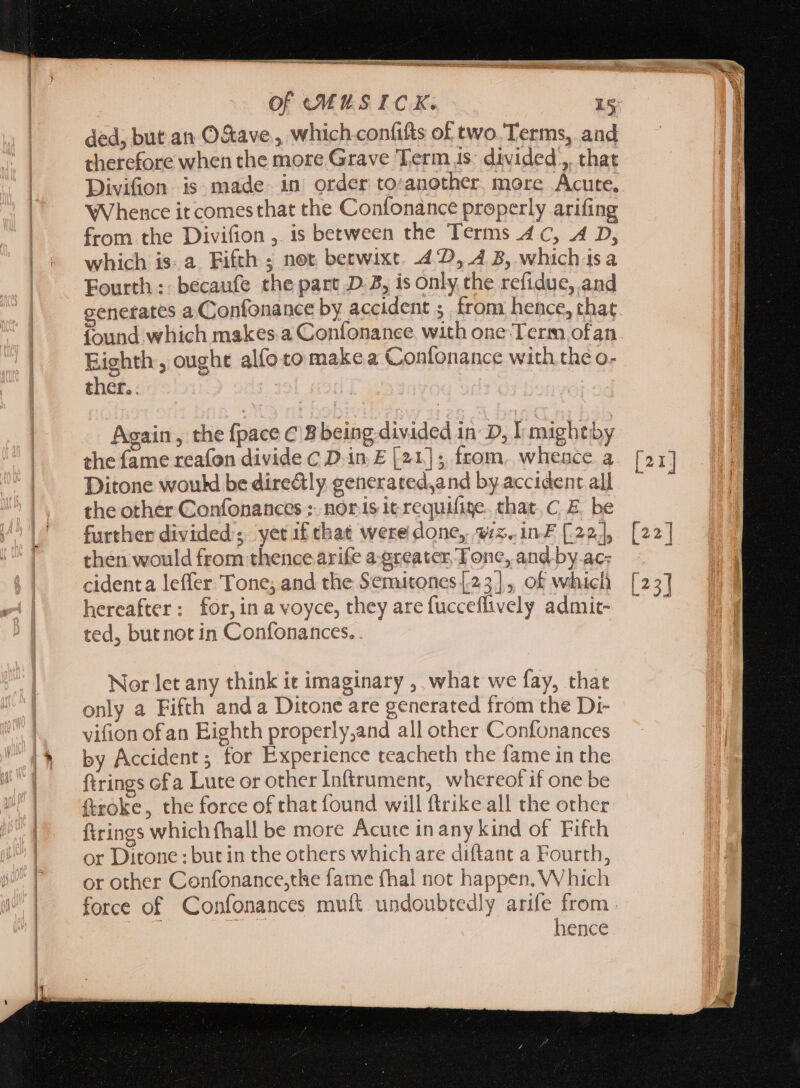 ded, but an O&amp;ave , which .confifts of two. Terms, and therefore when the more Grave Term 1s: divided ,, that Divifion is made. in order to:another. more Acute. Whence it comesthat the Confonance properly arifing from. the Divifion ,. is between the Terms 4C, 4 D, which is. a Fifth ; not betwixt. 442, 4 5, which isa Fourth: becaufe the part D-B, is only the refidue, and generates a Confonance by accident ; from hence, that found which makes a Coníonance with one:Term ofan Eighth , ought alfotomakea Confonance with the o- ther. . Again, the fpace C 'Bbeing divided in D, I mightby the fame reafon divide C D in E [21]; from. whence a Ditone wouk be dire&amp;ly generated,and by accident al] the other Confonances ; nor 1s it requifite. chat. C, E. be further divided’; yet if that were done, wiz, in£ [22], then would from thence arife a-greater Tone, and by.ac; cidenta leffer Tone; and the Semitones [23], of which hereafter: for,ina voyce, they are fucceflively admit- ted, but not in Confonances. . | Nor let any think it imaginary , what we fay, that only a Fifth anda Ditone are generated from the Di- vifion ofan Eighth properly,and all other Confonances by Accident; for Experience teacheth the fame in the ftrings ofa Lute or other Inftrument, whereof if one be ftroke, the force of that found will ftrike all the other ftrings which fhall be more Acute in any kind of Fifth or Ditone : but in the others which are diftant a Fourth, or other Confonance,the fame fhal not happen. Which hence