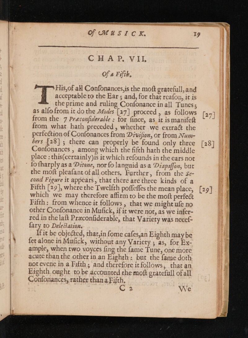 CHA P..VAL Of a Fifth, a His,of all Confonances,is the moft gratefull, and |] acceptable to the Ear ; and, for that reafon, it is 4M theprime and ruling Confonance in all Tunes; as alfofrom it do the Adodes [27] proceed , as follows from the 7 Preconfiderable : for fince, as it ismanifett from what hath preceded , whether we extra&amp; the perfection of Confonances from Divifion, or from Num- bers £28] ; there can properly be found only three Confonances , among which the fifth hath the middle place : this(certainly)is it which refounds in the ears not lo fharply as a Ditone, norío languid asa Diapaffon, but the moft pleafant of all others, Further, from the se- cond Figure it appears, that there are three. kinds of a Fifth [29], where the Twelfth poffeffes the mean place, which we may therefore affirm to be the moft perfe&amp; Fifth: from whence it follows , that we might ufe no other Confonance in Mufick, if it were not, as we infer- red in thelaft Preconfiderable, that Variety was necef- {ary to Deleclatzoz. It it be objected, thatjin fome cafes,an Eighth may be fet alone in Mufick, without any Variety ; as, for Ex- ample, when two voyces fing the fame Tune, one more acute than the other in an Eighth; bur the fame doth. not evene in a Fifth; and therefore ir follows, that an Eighth ought to be accounted the moft gratefull of all Confonances, rather than a Fifth, | | | C. 2 We L4 [29]