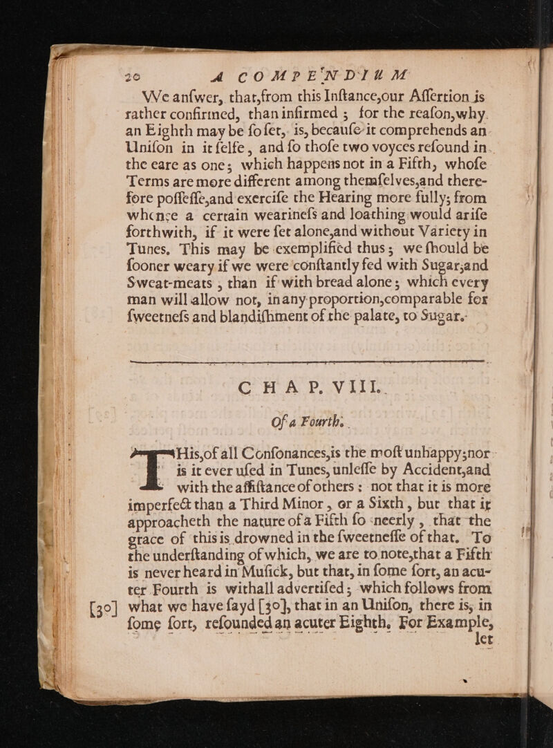 We anfwer, that,from this Inftance,our Affertion is rather confirmed, thaninfirmed ; for the reafon,why. an Eighth may be fofet,. is, becaufeit comprehends an. Unifon in itfelfe, and fo thofe two voyces refound in the eare as one; which happens not in a Fifth, whofe Terms are more different among themfelves,and there- fore poffeffejand exercife the Hearing more fully; from whcnce a certain wearinefs and loathing would arife forthwith, if it were fet alone,and without Variety in Tunes, This may be exemplified thus; we fhould be Íooner weary if we were conftantly fed with Sugar;and Sweat-meats , than if'with bread alone; which every man will allow not, inany-proportion,comparable for {weetnefs and blandifhment of the palate, to Sugar. GOH ALP ay bile. Of a Fourth, |  jsiteverufed in Tunes, unleffe by Accident,and - withtheaffiftanceof others : not that it is more imperfe&amp; than a Third Minor, or a Sixth, but that ig approacheth the nature ofa Fifth fo :neerly , chat the race of thisis drowned in the fweetneffe of that. To the underftanding of which, we are to note,that a Fifthr is never heard in Mufick, but that, in fome fort, an acu- ter Fourth is withall advertifed ; which follows from [30] what we have fayd [39], that in an Unifon, there is, in fome fort, refounded an acuter Eighth, For EXER. ct T: all Confonances,is the moft unhappysnor: