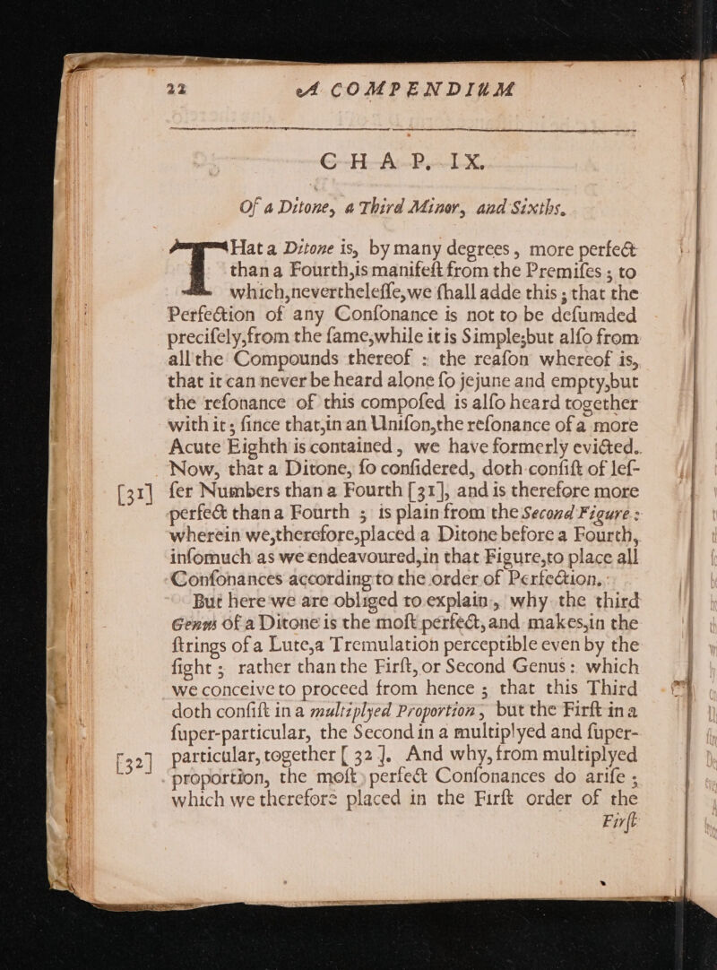 Mte. Shey r. C-H-A-P,.-IX. Of a Ditone, a Third Minor, and Sixibs. Hat a D:toze is, by many degrees, more perfe&amp; B thana Fourth,is manifeft from the Premifes ; to which,nevertheleffe,we fhall adde this ; that the Perfe&amp;ion of any Confonance is not to be defumded precifely,from the fame,while it is Simple;but alfo from allthe Compounds thereof : the reafon whereof is, that it can never be heard alone fo jejune and empty,but the refonance of this compofed is alfo heard together with ir; fince thatjin an Unifon,the refonance ofa more Now, that a Ditone, fo confidered, doth confit of lef- fer Numbers than a Fourth [31], and is therefore more perfe&amp; thana Fourth ; is plain from the Second Figure : infomuch as we endeavoured,in that Figure,to place all Confonances according to che order of Perfection, But here we are obliged to explain, why. the third Genms Of a Ditone is the moft pérfect, and makes,in the ftrings of a Lute,a Tremulation perceptible even by the fight; rather than the Firft, or Second Genus: which we conceive to proceed from hence ; that this Third doth confift ina multzplyed Proportion, but the Firft ina fuper-particular, the Second in a multiplyed and fuper- particular, together [ 32 ]. And why, from multiplyed proportion, the molt: perfect Confonances do arife ; which we therefore placed in the Firft order of the Fir{t E E ~ --