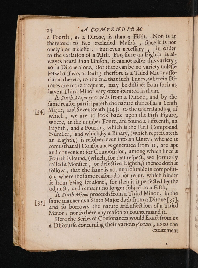 [34] v a Fourth, as a Ditone, is than a Fifth, Nor is it onely not ufeleffe , bur even neceffary , in order to the variation of a Fifth. For, fince an Eighth 1s al- wayes heard inan Unifon, it cannot adfer this variety ; betwixt Two, at leaft:) therfore is a Third Minor affo- ciated thereto, to the end that fuch Tunes, wherein Di- tones are more frequent, may be diftin&amp; from fuch as havea Third Minor very often iterated in chem. A sixib.Ma]er proceeds from a Ditone, and by the fame reafon participateth the nature thercof,as a Tenth Major, and Seventeenth [34]: to the underftanding of which, we are to look back upon the Firft Figure, where, inthe number Foure, are found a Fifteenth, an Eighth, and a Fourth , which is the Firft Compound Number, and which,by a Binary, (which reprefenteth an Eighth,) is refolved eveninto an Unity ; whence it comes that all Confonances generated from it, are apt and convenient for Compofition, among which fince a Fourth is found, (which, for that refpe&amp;, we formerly calleda Monfter , or defe&amp;ive Eighth;) thence doth it follow , that the fame is not unprofitable in compofiti- on, where the fame reafons do not recur, which hinder it from being fetalone; for then is it perfected by the adjun&amp;, and remains no longer fubject to a Fifth, A sixth Minor proceedsfrom a Third Minor, in the fame manner asa Sixth Major doth from a Ditone { 35], and fo borrows che nature and affections of a Third Minor : ner isthere any reafon to countermand it, Here the Series of Confonances would Exact from us a Difcourfe concerning their various Vzrtwes , as to the | excitement