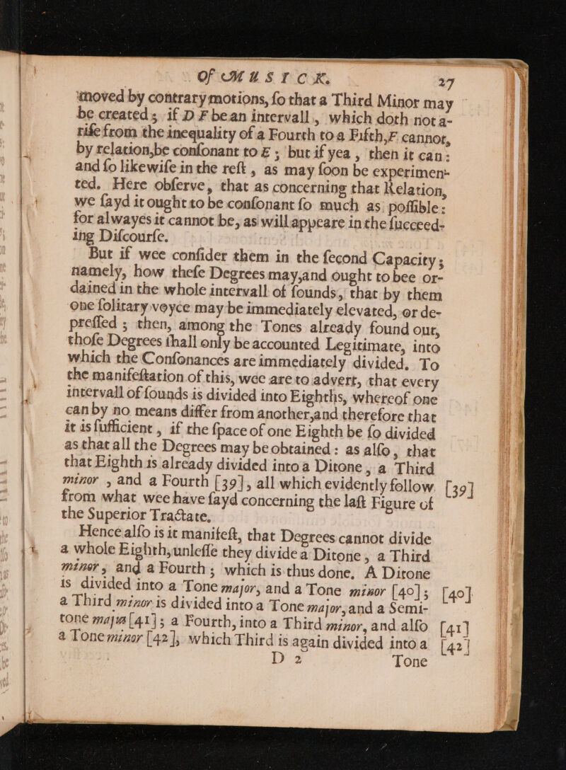 moved by contrary motions, fo that a Third Minor may be created if D F bean intervall, which doth not a- rife from the inequality of a Fourth toa Fifth,F cannot, by relation,be confonant to E ; but if yea , then it can. and fo likewife in the reft , as may foon be experimen: ted. Here obferve, that as concerning that Kelation, we fayd itoughtto be confonant fo much as poffible : for alwayes it cannot be, as will appeare inthe fucceed- ing Difcourfe. | But if wee confider them in the fecond Capacity ; namely, how thefe Degrees may,and ought to bee or- dained in the whole intervall of founds, that by them one folirary voyce may be immediately clevated, or de- preffed ; then, among the Tones already found our, thofe Degrees fhall only be accounted Legitimate, into which the Confonances are immediately divided, To the manifeftation of this, wee are to advert, that every intervall of founds is divided into Eighths, whereof one can by no means differ from anorher,and therefore that it isfufficient , if the fpaceof one Eighth be fo divided as that all the Degrees may beobtained : as alfo , that that Eighth 1s already divided into à Ditone ,&amp; Third mino ,and a Fourth [39], all which evidently follow. [39] from what wee have fayd concerning the laft Figure of the Superior Tractate, Hence alfo is it manifeft, that Degrees cannot divide a whole Eighth,unleffe they divide a Ditone , a Third miner, and a Fourth; which is thus done, A Ditone is divided into a Tone major, and a Tone mixor [4°]; [40] a Third minor is divided intoa Tone major,and a Semi- cone maja [41]5 a Fourth, into a Third minor, and allo [41] à Tone minor [42]; which Third is again divided into a [42 |