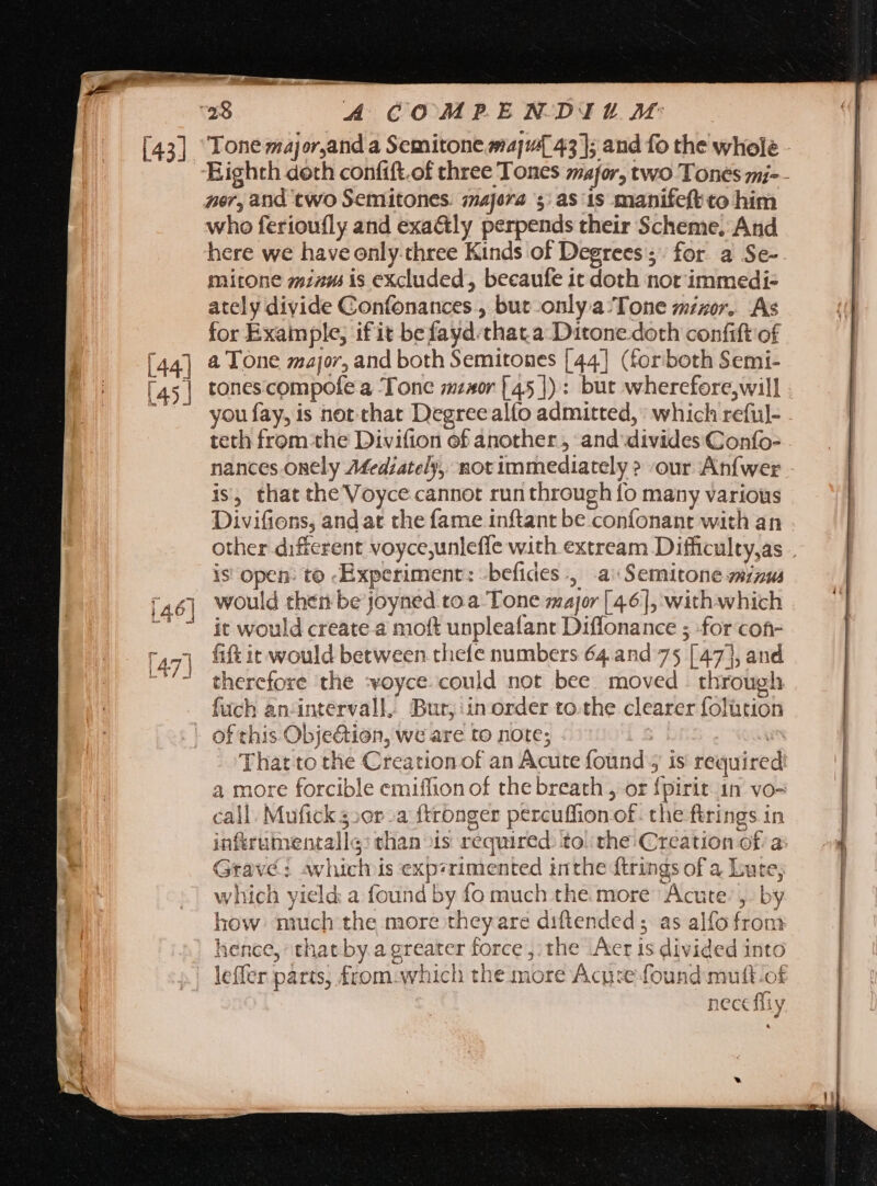 [43]. [44] [45] A COMPENDIUM Tone major,and a Semitone maj 43 ]; and fo the whole - Eighth doth confift.of three Tones major, two Tones mi-- nor, and two Semitones. majora s: as is manifeft co him who ferioufly and exa&amp;ly perpends their Scheme. And here we have only-chree Kinds of Degrees; for. a Se- mitone minus is excluded, becaufe it doth not immedi- ately divide Confonances , but only.a Tone mizor. As for Example, if it befayd.that a Ditone doth confift of a Tone major, and both Semitones [44] (forboth Semi- tonescompofe a Tone mzaor [45]) : but wherefore,will you fay, is not that Degree alfo admitted, which reful- teth from the Divifion of another, and divides Gonfo- is, that the Voyce cannot rur through fo many various Divifions, andat the fame inftant be confonant with an is open: to Experiment: -befides., a Semitone minus would then be joyned to a Tone major [4.6], with which it would create a moft unpleafant Diffonance ; for cof- fift it would between thefe numbers 64.and 75 [47], and therefore the :voyce.could not bee moved . through fuch an-intervall, Burt, inorder to.the clearer folütion That to the Creation of an Acute found; is required: a more forcible emiflion of the breath , or {pirit 1n vo- call. Mufick s:0r-a ftronger percuffion of. the firings in Grave: which is experimented inthe ftrings of a Lute; which yield: a found by fo much the more Acute’ ,. by how much the more they are diftended 5 as alfo from hence, that by a greater force , the Acr is divided into leffer parts, from:which the more Acu:e found mutt.ot | nece fliy 00 — dau