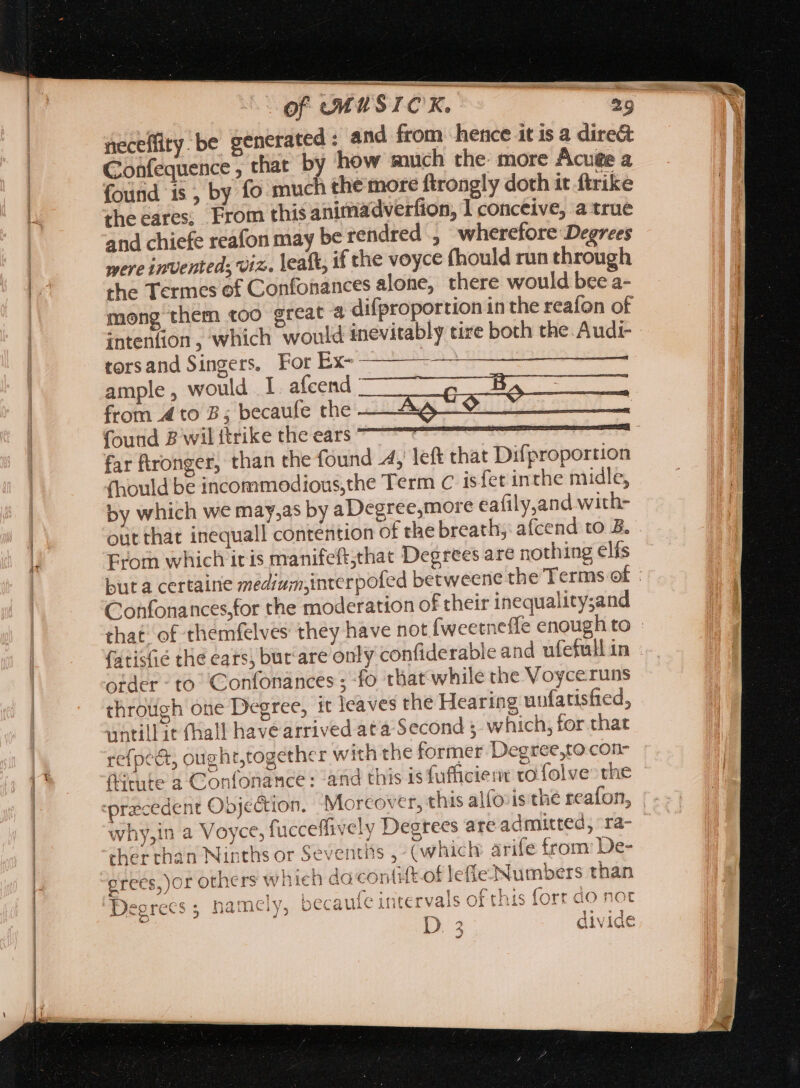 neceflity. be generated : and from hence it is a dire&amp; Confequence , that by how much the: more Acute a found is , by fo much the more ftrongly doth it firike the eares; From this animadverfion, 1 conceive, a true and chiefe reafon may be rendred , wherefore Degrees were invented; viz. leaft, if the voyce (hould run through the Termes of Confonances alone, there would bee a- mong them too great à difproportion in the reafon of intention, which would inevitably tire both the Audi- torsand Singers. For Ex4cin ample , would I. afcend from 4 to 7; becaufe the —A&amp; 79 = found B wil itrike the ears aaa far ftronger, than the found -4, left that Difproportion (hould be incommodious,the Term c isfet in the midle, by which we may,as by a Degree,more eafily,and with- out that inequall contention of the breath, afcend to B. From which iris manifeft,thac Degrees are nothing elís Confonances,for the moderation of their inequality;and order - to Confonances ; fo that‘while the Voyceruns throuch one Degree, it leaves the Hearing uufatisfied, untillit Chall have arrived ata Second 5. which, for that refpe&amp;t, ought,together with the former Degree,to con- (tute a Confonance : and this is fufiicient to folve&gt; the recedent Obje&amp;ion. ‘Moreover, this alfovis the reafon, why,in a Voyce, fucceflively Degrees areadmutted, ra- ther chan Ninths or Seventits , (which: arife from’ De- grees, or others wh ich dacontift.of lefle- Numbers than Degrees ; namely, becaufe intervals of this forr do not D. 3 divide Pd